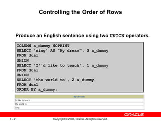 Controlling the Order of Rows Produce an English sentence using two  UNION  operators. COLUMN a_dummy NOPRINT SELECT 'sing' AS "My dream", 3 a_dummy FROM dual UNION SELECT 'I''d like to teach', 1 a_dummy FROM dual UNION  SELECT 'the world to', 2 a_dummy FROM dual ORDER BY a_dummy; 