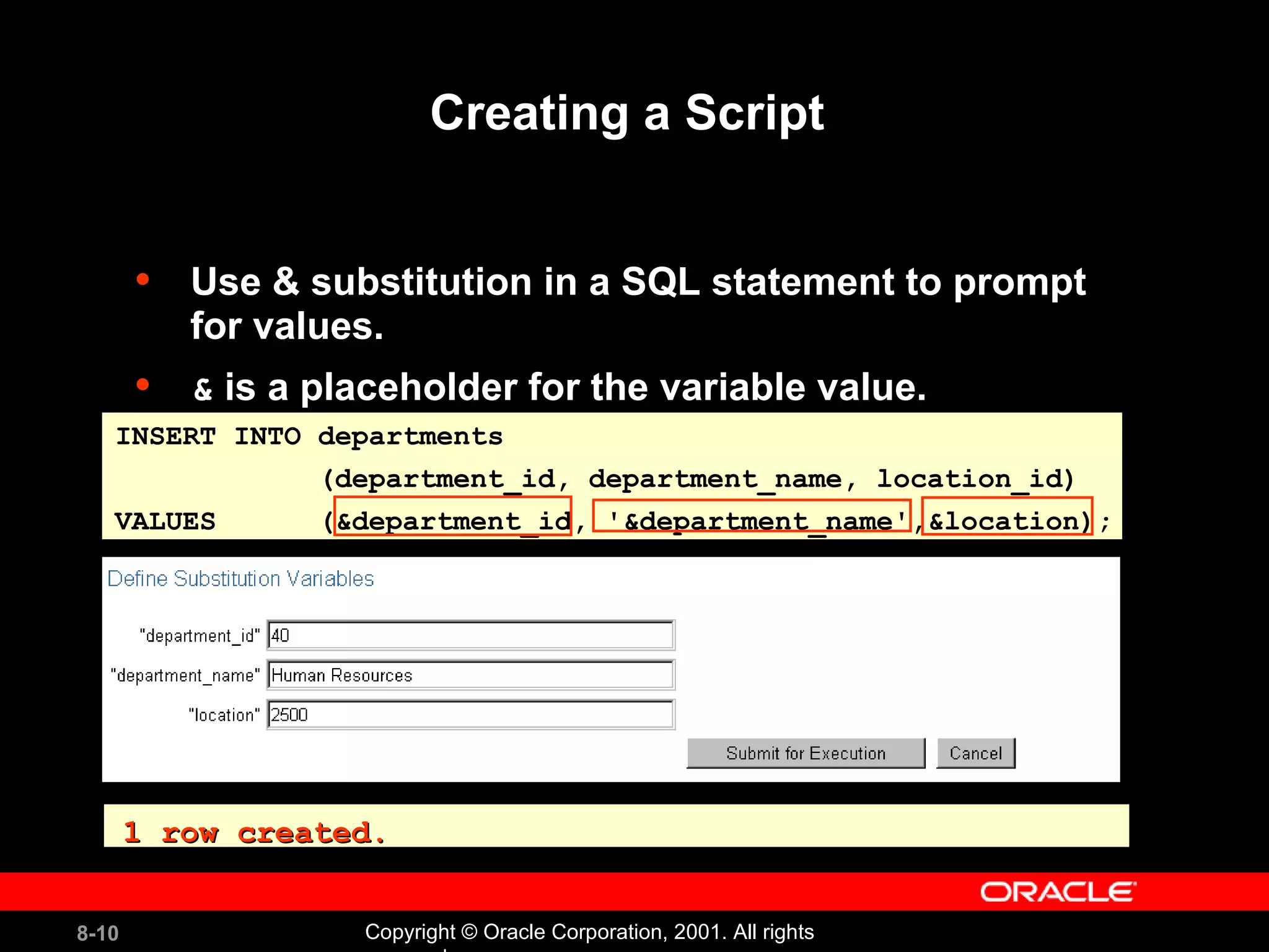 Creating a Script  Use & substitution in a SQL statement to prompt for values. &  is a placeholder for the variable value. INSERT INTO departments  (department_id, department_name, location_id) VALUES  (&department_id, '&department_name',&location); 1 row created. 