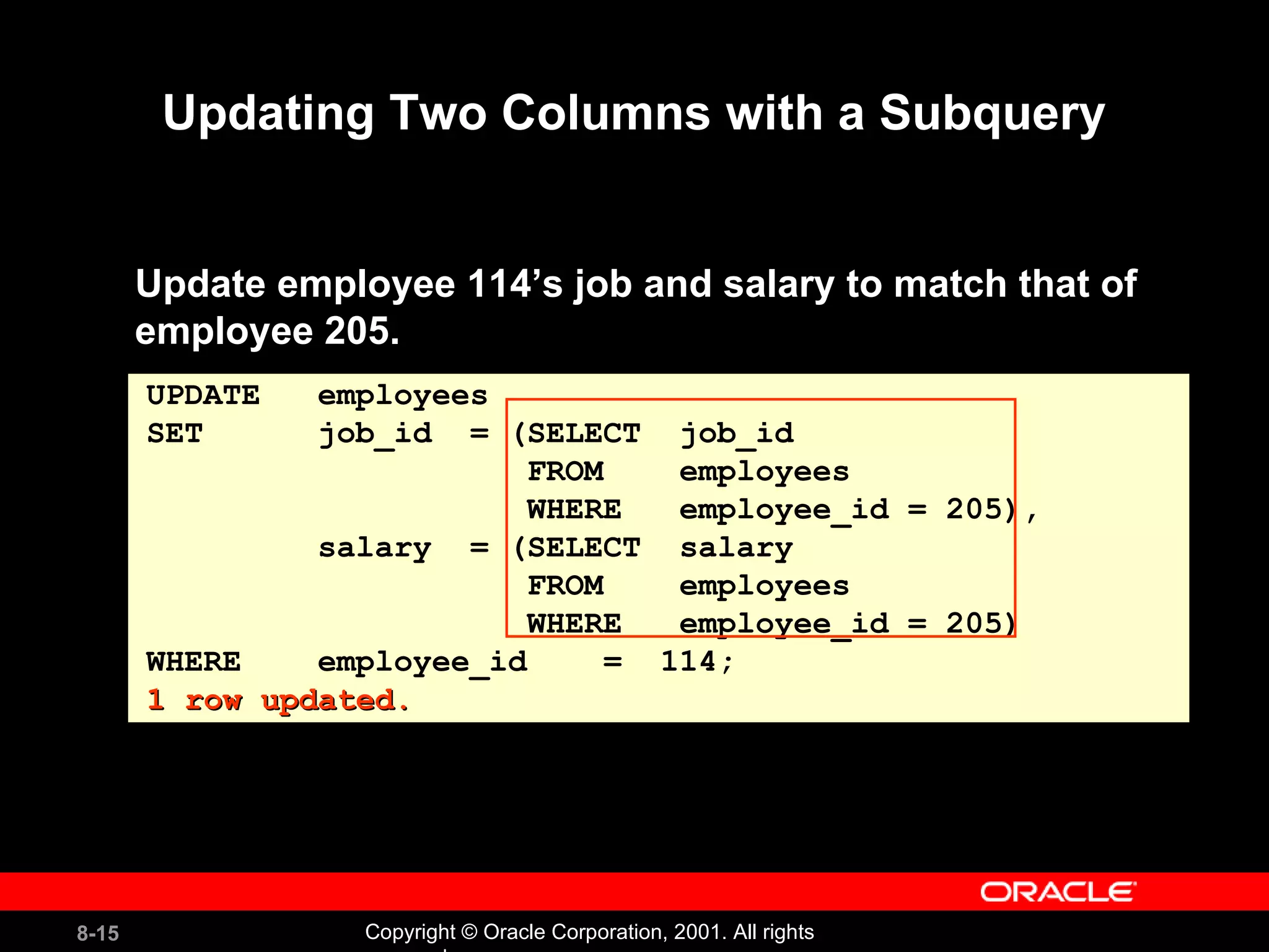 Updating Two Columns with a Subquery Update employee 114’s job and salary to match that of employee 205. UPDATE  employees SET  job_id  = (SELECT  job_id  FROM  employees  WHERE  employee_id = 205),  salary  = (SELECT  salary  FROM  employees  WHERE  employee_id = 205)  WHERE  employee_id  =  114; 1 row updated. 