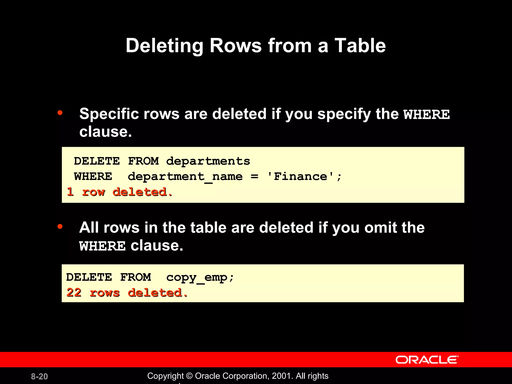 Specific rows are deleted if you specify the  WHERE  clause. All rows in the table are deleted if you omit the  WHERE  clause. Deleting Rows from a Table DELETE FROM departments WHERE  department_name = 'Finance'; 1 row deleted. DELETE FROM  copy_emp; 22 rows deleted. 