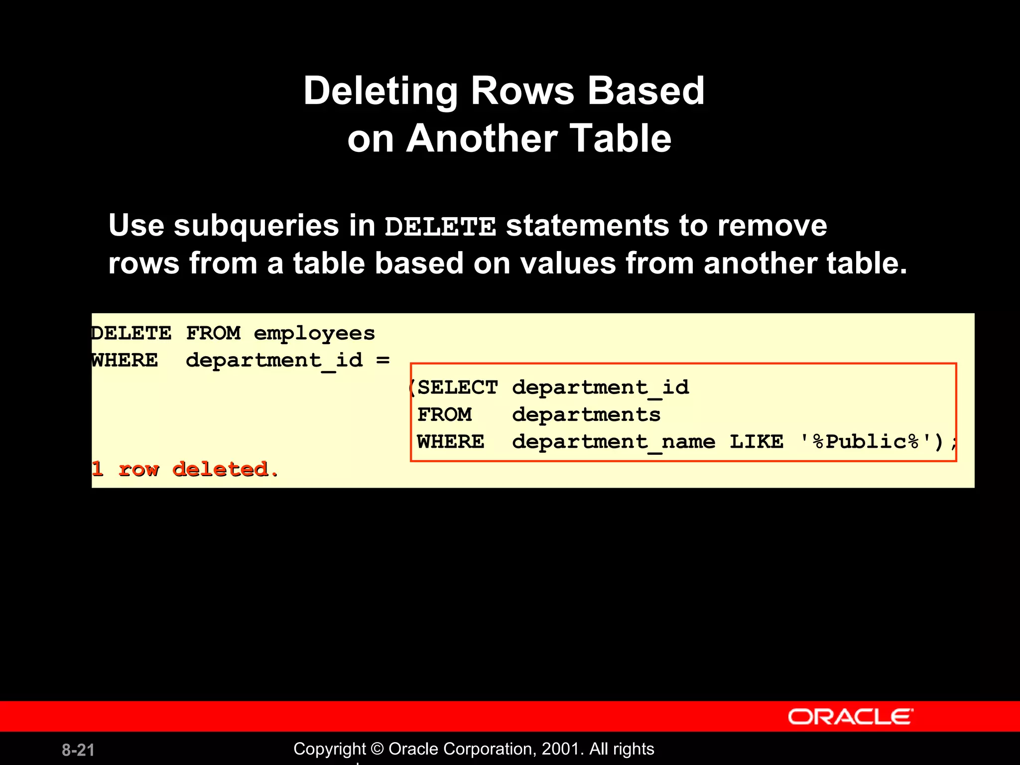 Deleting Rows Based  on Another Table Use subqueries in  DELETE  statements to remove  rows from a table based on values from another table. DELETE FROM employees WHERE  department_id = (SELECT department_id FROM  departments WHERE  department_name LIKE '%Public%'); 1 row deleted. 