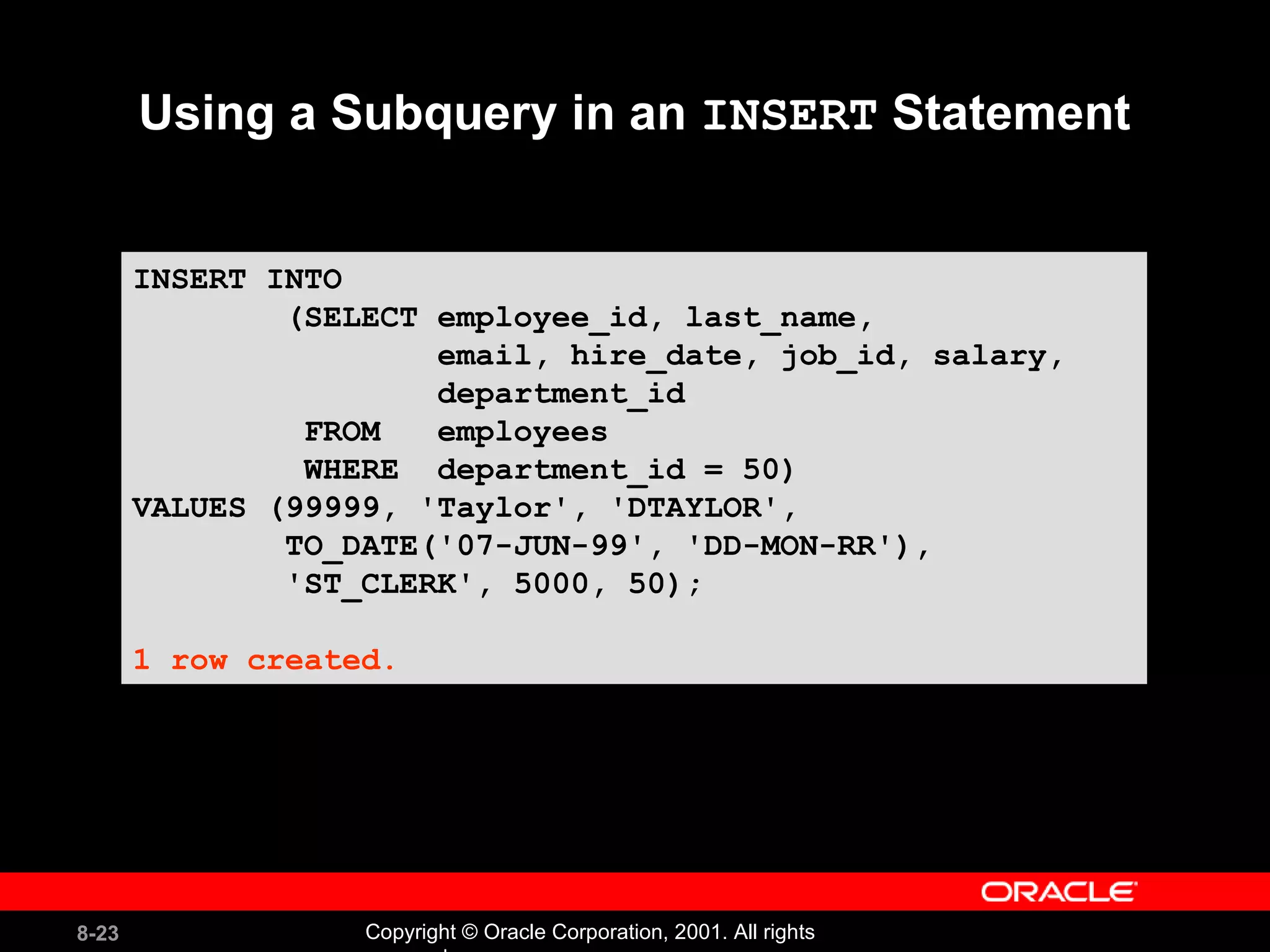 Using a Subquery in an  INSERT  Statement INSERT INTO (SELECT employee_id, last_name, email, hire_date, job_id, salary,  department_id FROM  employees WHERE  department_id = 50)  VALUES (99999, 'Taylor', 'DTAYLOR', TO_DATE('07-JUN-99', 'DD-MON-RR'), 'ST_CLERK', 5000, 50); 1 row created. 