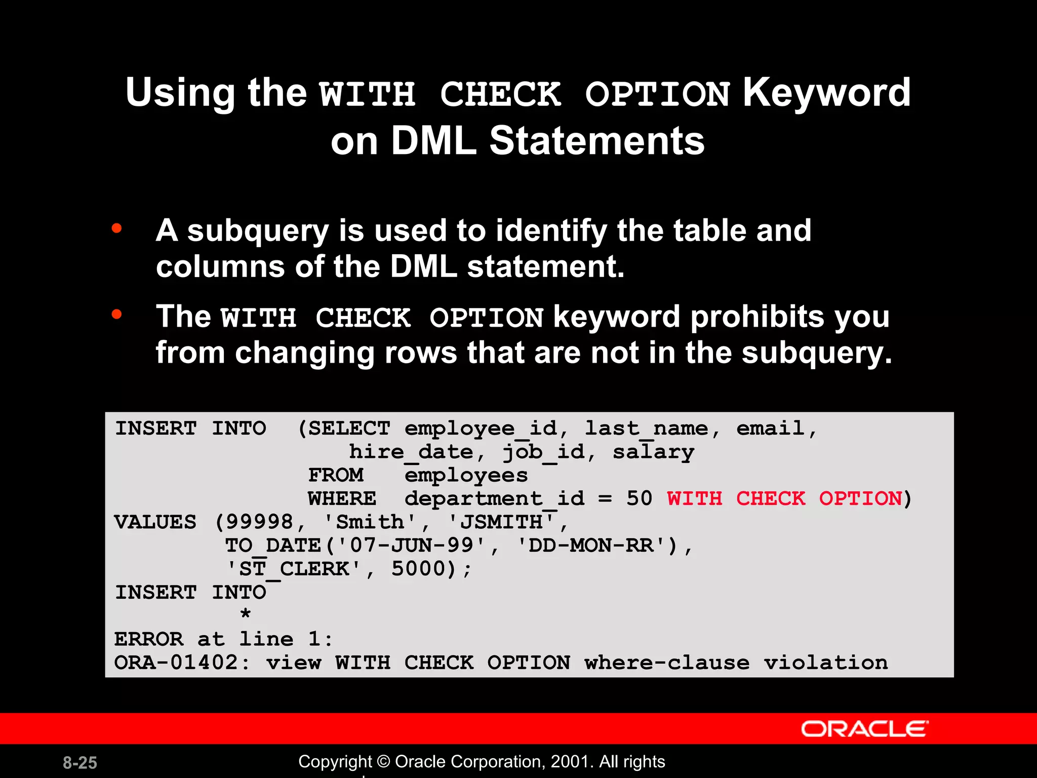 Using the  WITH CHECK OPTION  Keyword on DML Statements A subquery is used to identify the table and columns of the DML statement. The  WITH CHECK OPTION  keyword prohibits you from changing rows that are not in the subquery. INSERT INTO  (SELECT employee_id, last_name, email, hire_date, job_id, salary FROM  employees  WHERE  department_id = 50  WITH CHECK OPTION ) VALUES (99998, 'Smith', 'JSMITH', TO_DATE('07-JUN-99', 'DD-MON-RR'),  'ST_CLERK', 5000); INSERT INTO * ERROR at line 1: ORA-01402: view WITH CHECK OPTION where-clause violation 