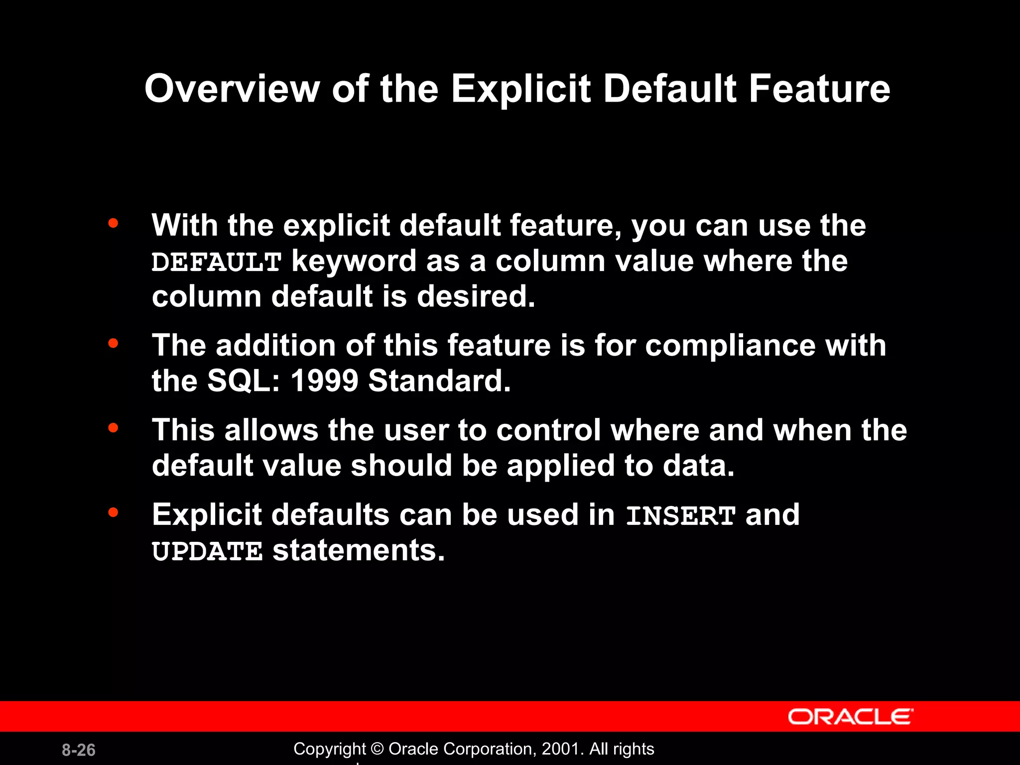 Overview of the Explicit Default Feature With the explicit default feature, you can use the  DEFAULT  keyword as a column value where the column default is desired. The addition of this feature is for compliance with the SQL: 1999 Standard. This allows the user to control where and when the default value should be applied to data. Explicit defaults can be used in  INSERT  and  UPDATE  statements. 