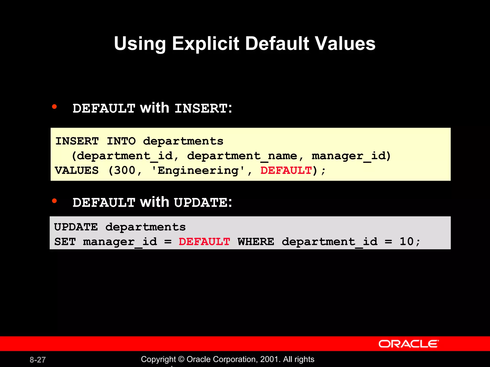 Using Explicit Default Values DEFAULT  with  INSERT : DEFAULT  with  UPDATE : INSERT INTO departments (department_id, department_name, manager_id)  VALUES (300, 'Engineering',  DEFAULT ); UPDATE departments  SET manager_id =  DEFAULT  WHERE department_id = 10; 