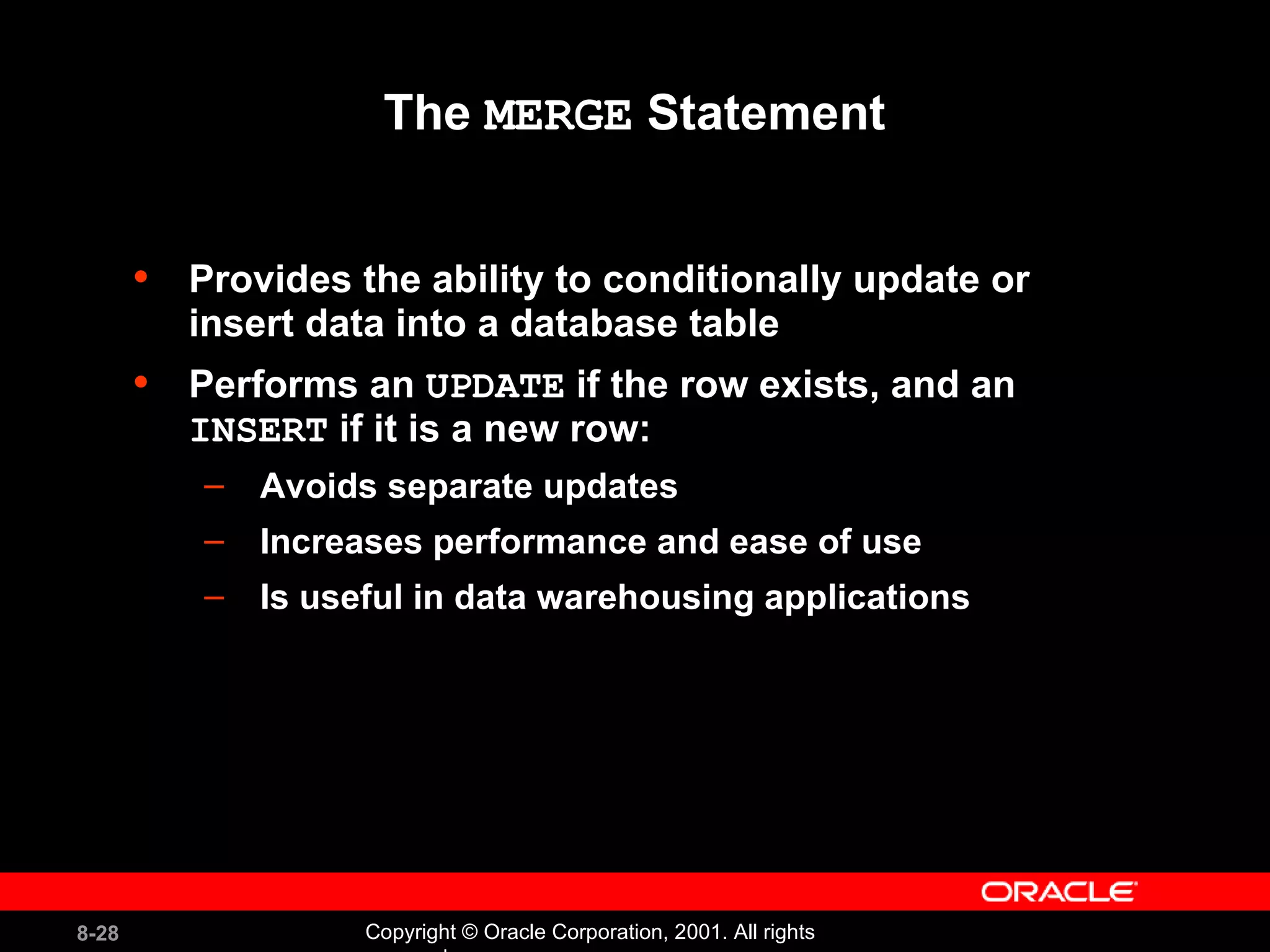 The  MERGE  Statement Provides the ability to conditionally update or insert data into a database table Performs an  UPDATE  if the row exists, and an  INSERT  if it is a new row: Avoids separate updates Increases performance and ease of use Is useful in data warehousing applications 