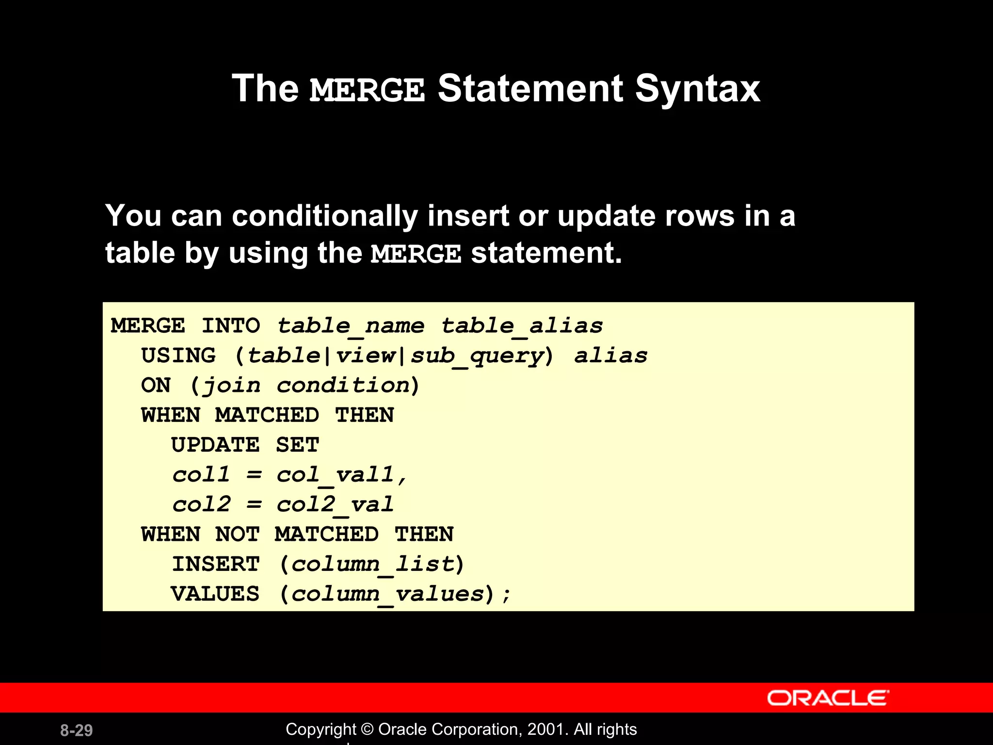 The  MERGE  Statement Syntax You can conditionally insert or update rows in a  table by using the  MERGE  statement. MERGE INTO  table_name   table_alias USING ( table|view|sub_query )  alias ON ( join condition ) WHEN MATCHED THEN UPDATE SET  col1 = col_val1, col2 = col2_val WHEN NOT MATCHED THEN INSERT ( column_list ) VALUES ( column_values ); 