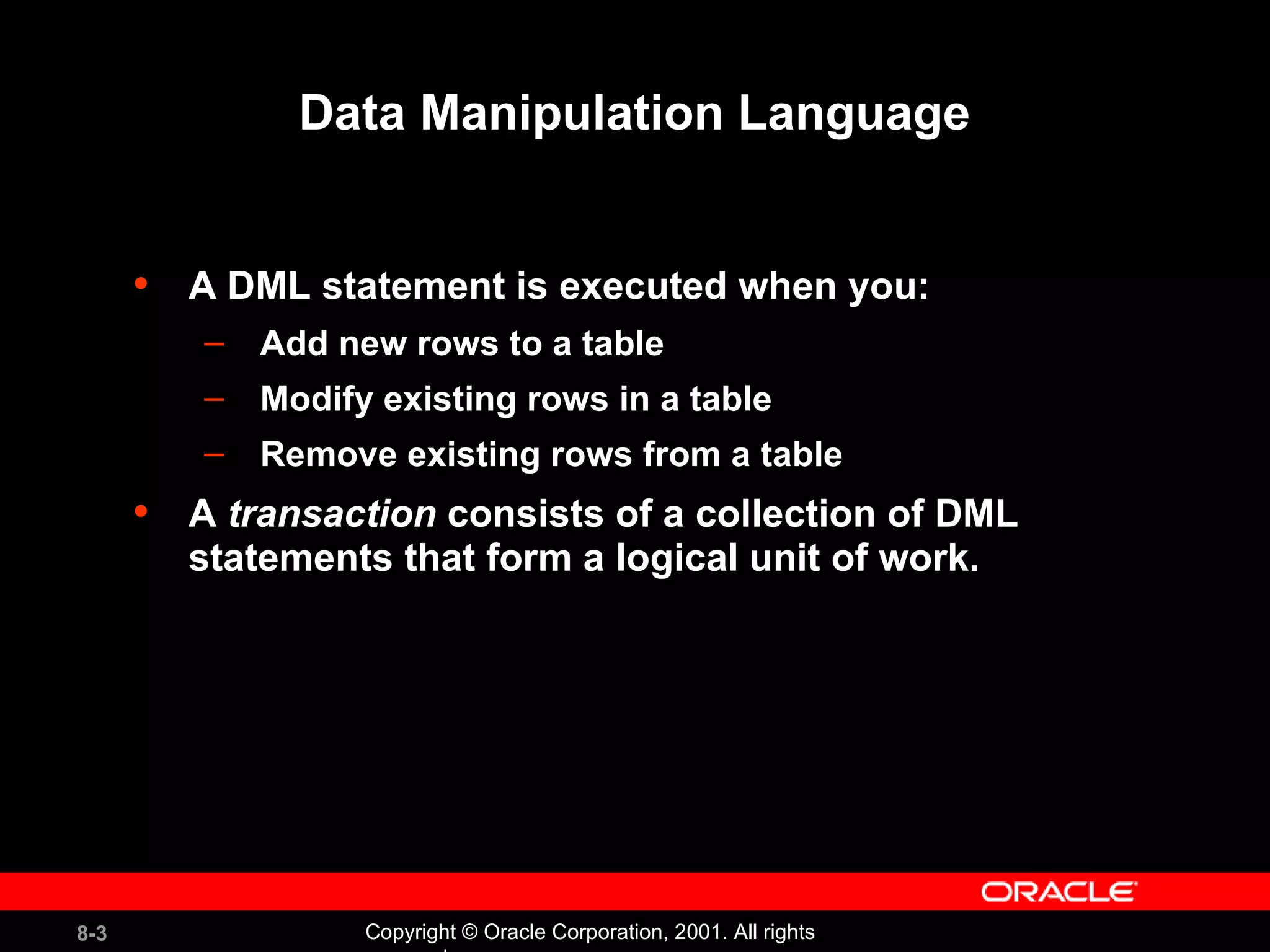 Data Manipulation Language A DML statement is executed when you: Add new rows to a table Modify existing rows in a table Remove existing rows from a table A  transaction  consists of a collection of DML statements that form a logical unit of work. 