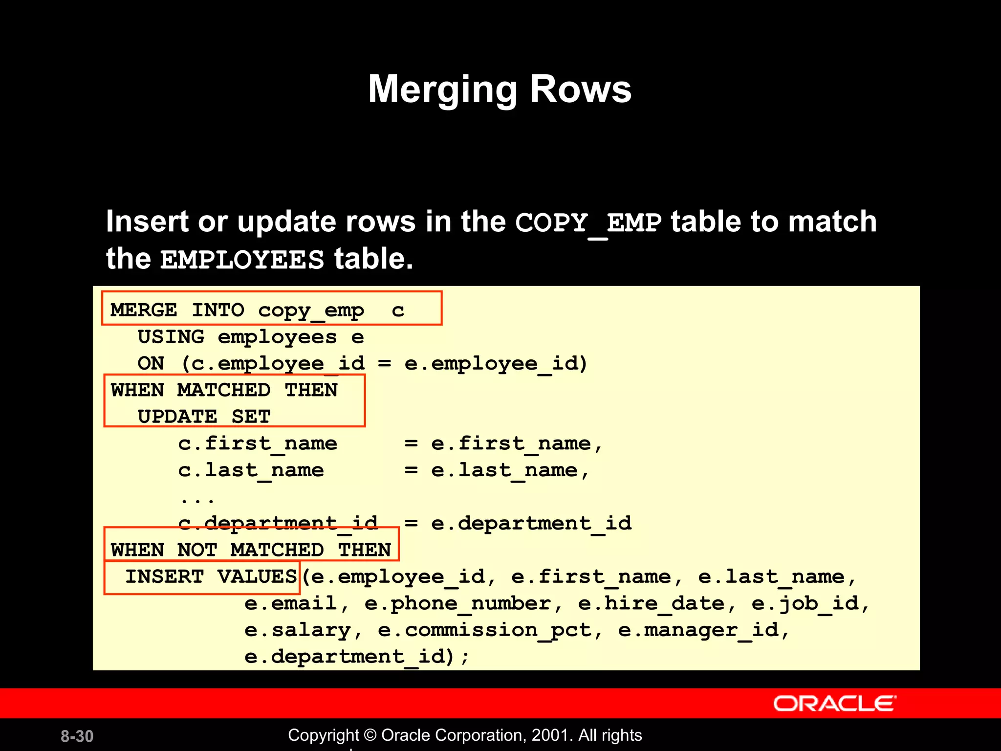 Merging Rows Insert or update rows in the  COPY_EMP  table to match  the  EMPLOYEES  table. MERGE INTO copy_emp  c USING employees e ON (c.employee_id = e.employee_id) WHEN MATCHED THEN UPDATE SET c.first_name  = e.first_name, c.last_name  = e.last_name, ... c.department_id  = e.department_id WHEN NOT MATCHED THEN INSERT VALUES(e.employee_id, e.first_name, e.last_name, e.email, e.phone_number, e.hire_date, e.job_id, e.salary, e.commission_pct, e.manager_id,  e.department_id); 