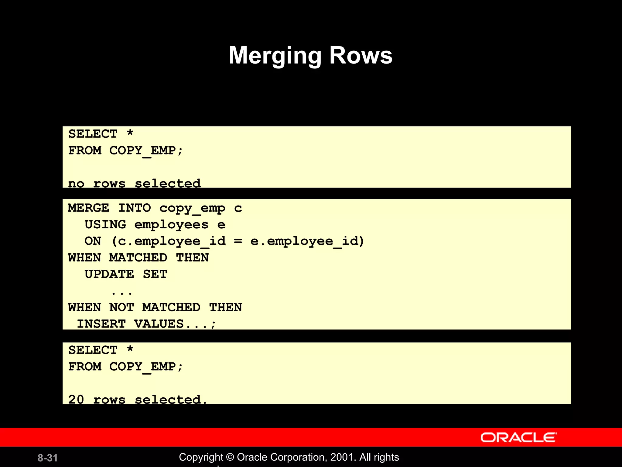 Merging Rows MERGE INTO copy_emp c USING employees e ON (c.employee_id = e.employee_id) WHEN MATCHED THEN UPDATE SET ... WHEN NOT MATCHED THEN INSERT VALUES...; SELECT *  FROM COPY_EMP; no rows selected SELECT *  FROM COPY_EMP; 20 rows selected. 