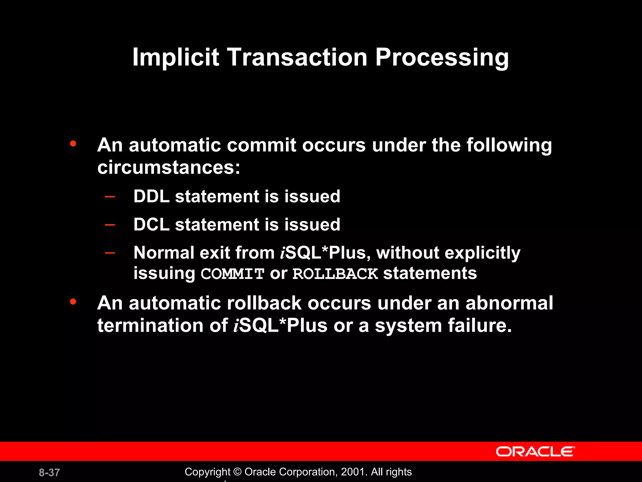 An automatic commit occurs under the following circumstances: DDL statement is issued DCL statement is issued Normal exit from  i SQL*Plus, without explicitly issuing  COMMIT  or  ROLLBACK  statements An automatic rollback occurs under an abnormal termination of  i SQL*Plus or a system failure. Implicit Transaction Processing 