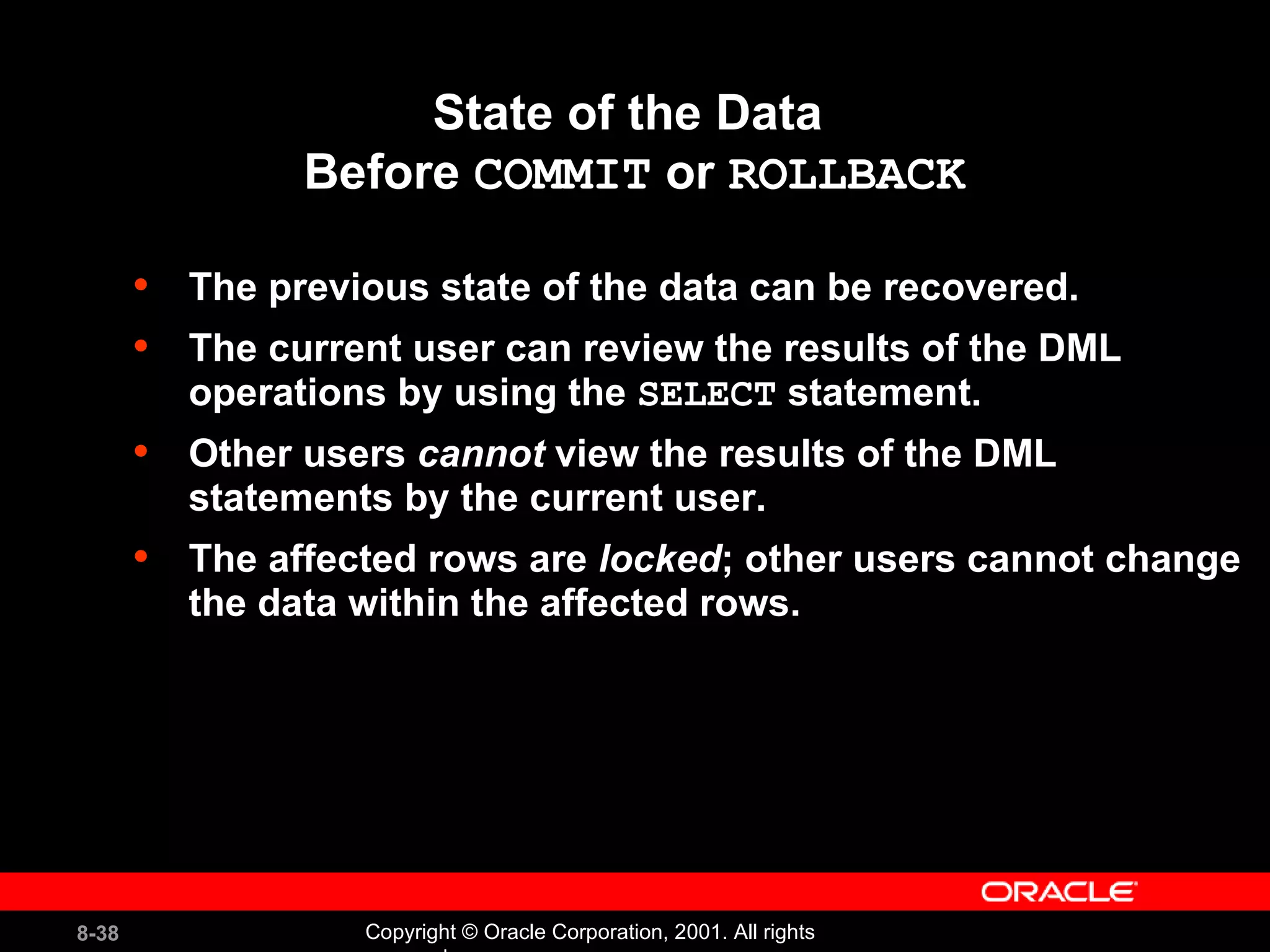 State of the Data  Before  COMMIT  or  ROLLBACK The previous state of the data can be recovered. The current user can review the results of the DML operations by using the  SELECT  statement. Other users  cannot  view the results of the DML statements by the current user. The affected rows are  locked ; other users cannot change the data within the affected rows. 