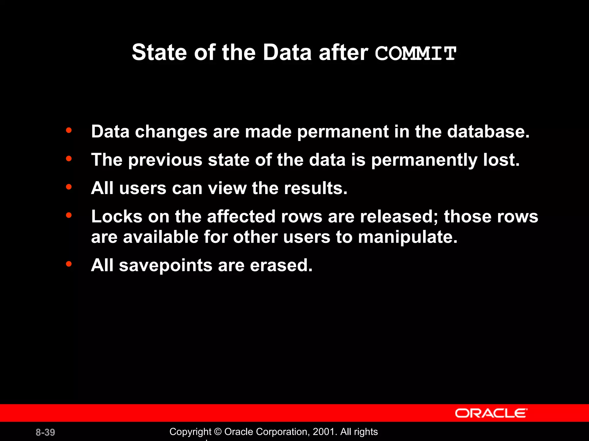 State of the Data after  COMMIT Data changes are made permanent in the database. The previous state of the data is permanently lost. All users can view the results. Locks on the affected rows are released; those rows are available for other users to manipulate. All savepoints are erased. 