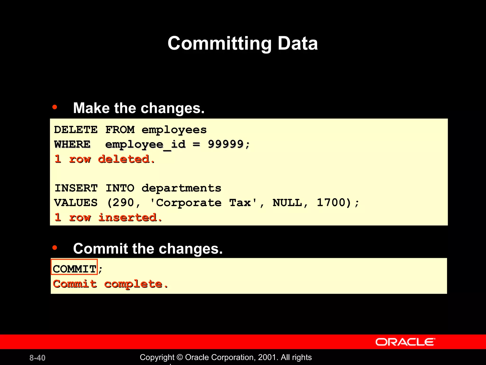 Make the changes. Commit the changes. Committing Data COMMIT; Commit complete. DELETE FROM employees WHERE  employee_id = 99999; 1 row deleted. INSERT INTO departments  VALUES (290, 'Corporate Tax', NULL, 1700); 1 row inserted. 