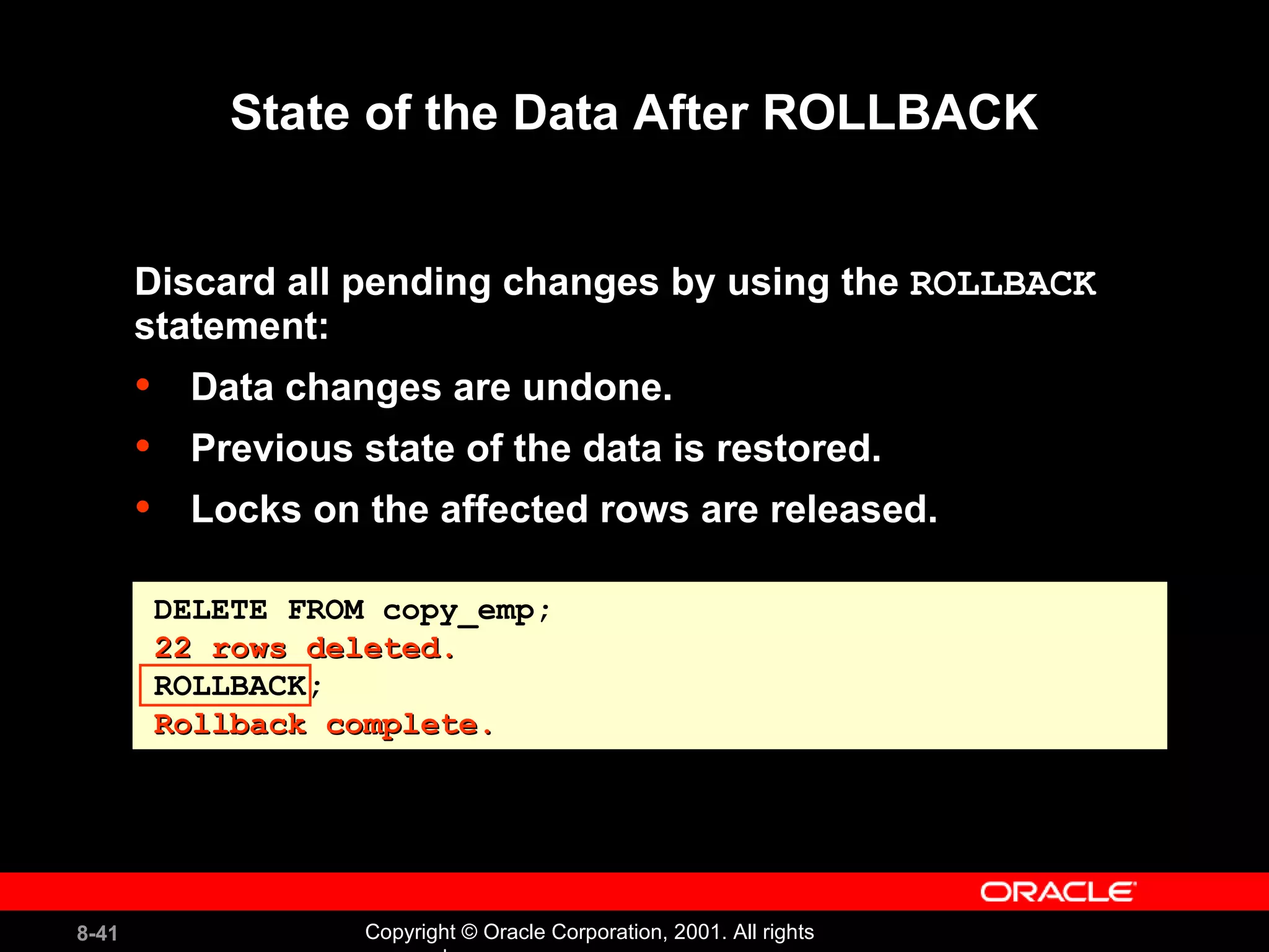 State of the Data After ROLLBACK Discard all pending changes by using the  ROLLBACK   statement: Data changes are undone. Previous state of the data is restored. Locks on the affected rows are released. DELETE FROM copy_emp; 22 rows deleted. ROLLBACK; Rollback complete. 