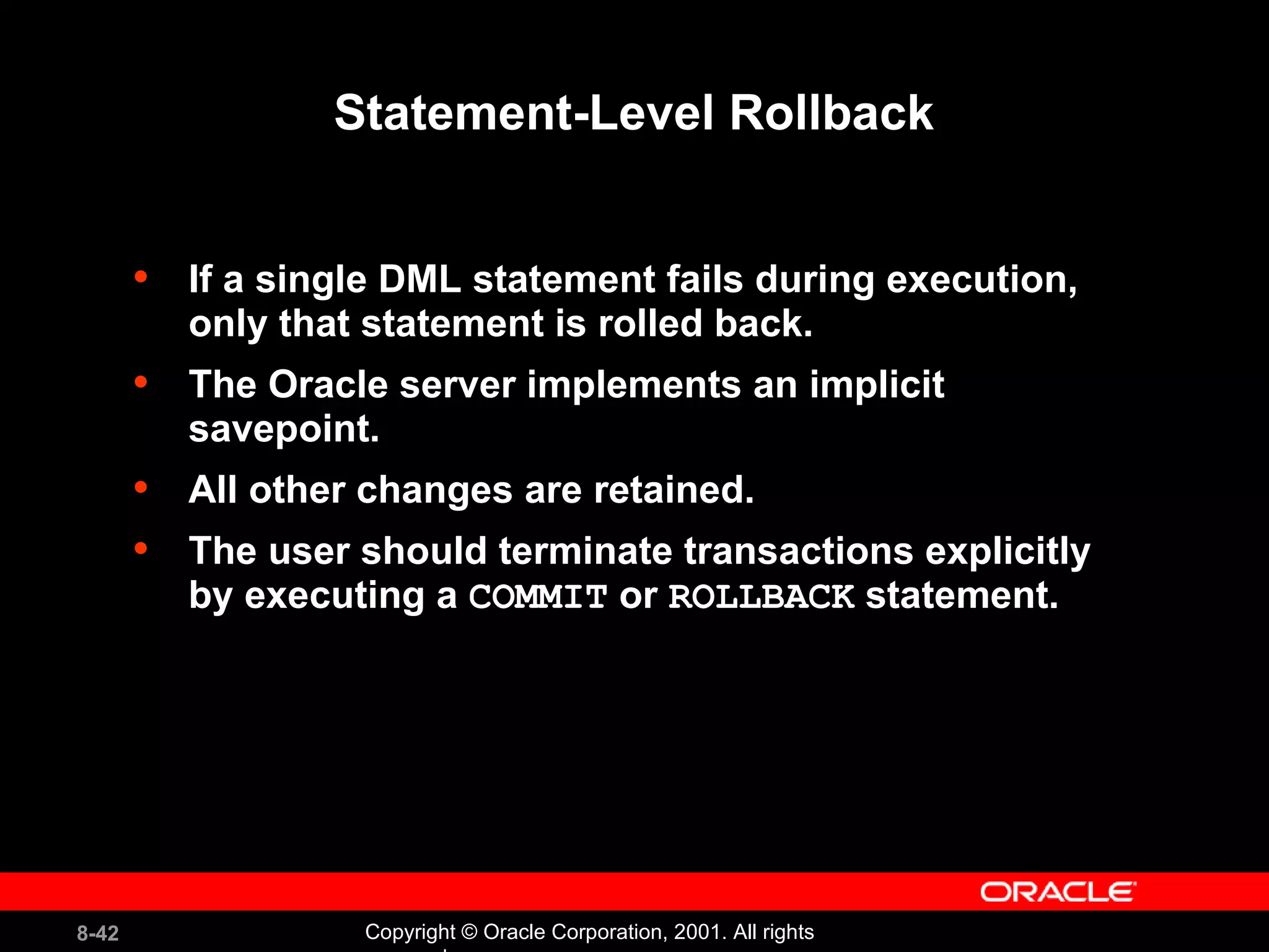 Statement-Level Rollback If a single DML statement fails during execution, only that statement is rolled back. The Oracle server implements an implicit savepoint. All other changes are retained. The user should terminate transactions explicitly by executing a  COMMIT  or  ROLLBACK  statement. 