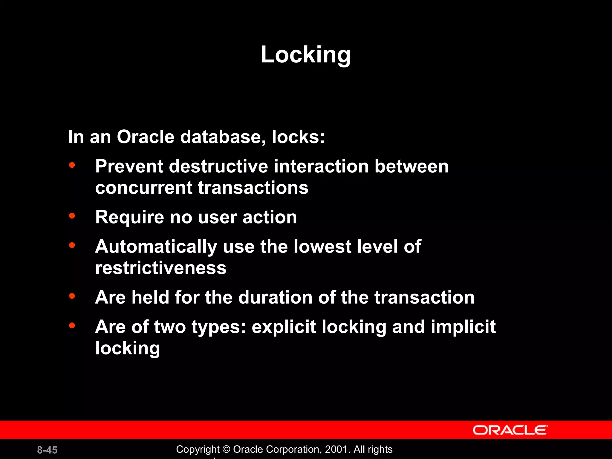 Locking In an Oracle database, locks: Prevent destructive interaction between concurrent transactions Require no user action Automatically use the lowest level of restrictiveness Are held for the duration of the transaction Are of two types: explicit locking and implicit locking 