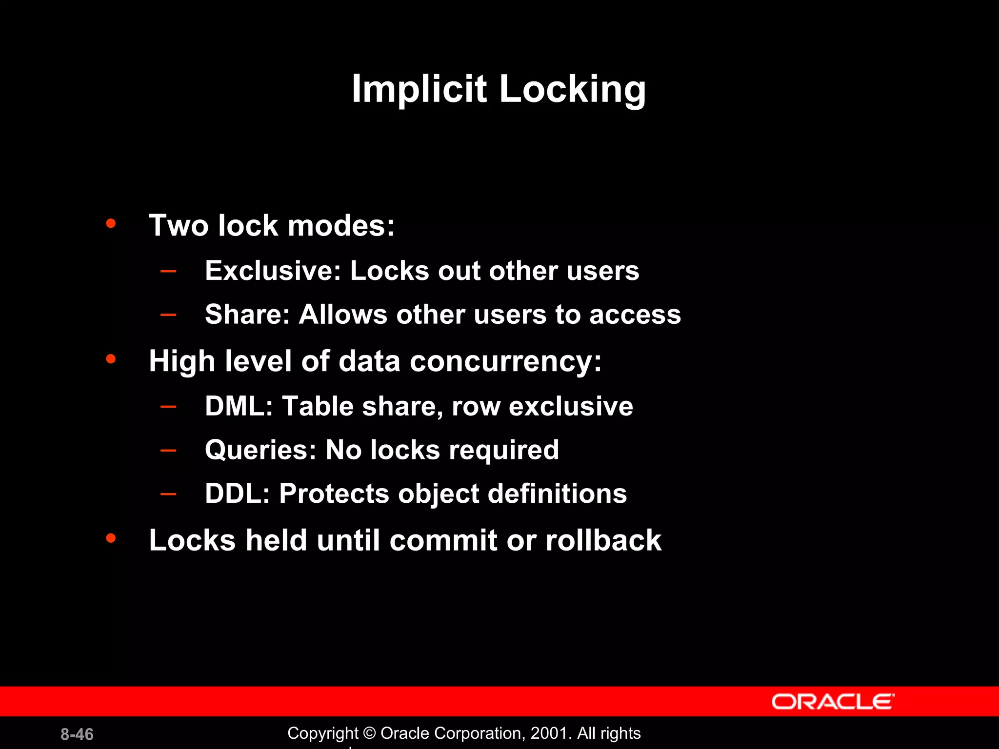 Implicit Locking Two lock modes: Exclusive: Locks out other users Share: Allows other users to access High level of data concurrency: DML: Table share, row exclusive Queries: No locks required DDL: Protects object definitions Locks held until commit or rollback 