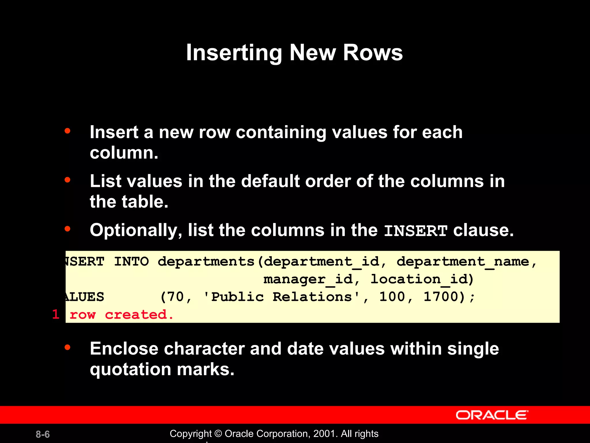 Inserting New Rows Insert a new row containing values for each column. List values in the default order of the columns in the table.  Optionally, list the columns in the  INSERT  clause. Enclose character and date values within single quotation marks. INSERT INTO departments(department_id, department_name,  manager_id, location_id) VALUES  (70, 'Public Relations', 100, 1700); 1 row created. 
