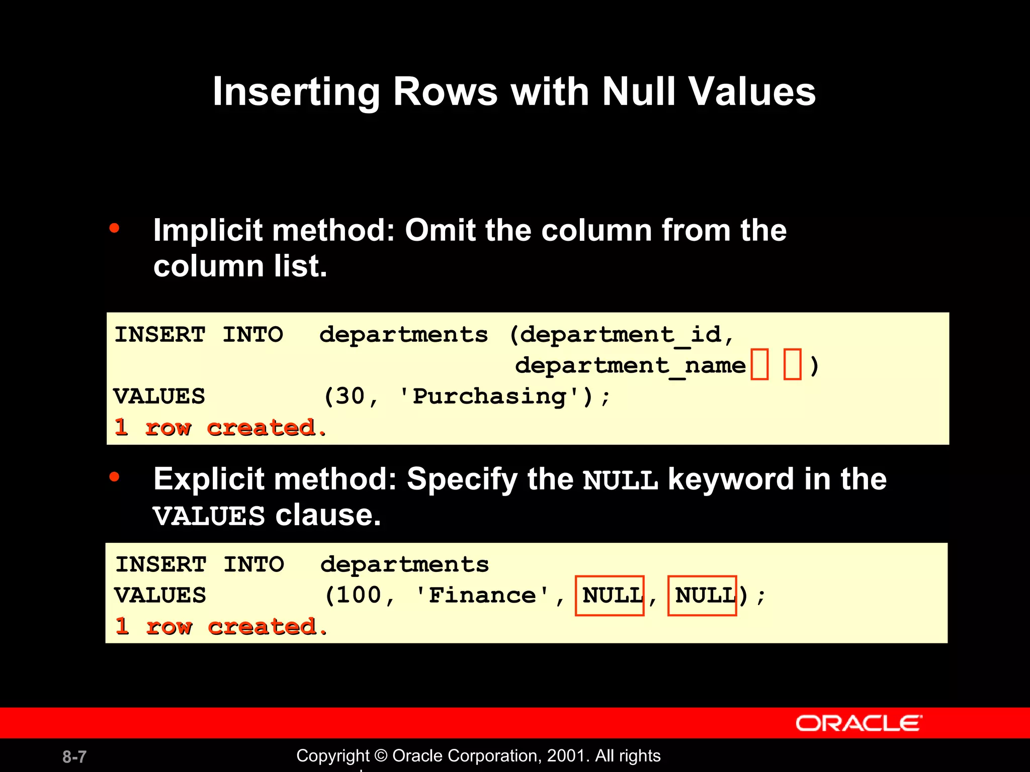 Inserting Rows with Null Values Implicit method: Omit the column from the  column list. INSERT INTO departments VALUES (100, 'Finance', NULL, NULL); 1 row created. INSERT INTO departments (department_id,  department_name  ) VALUES (30, 'Purchasing'); 1 row created. Explicit method: Specify the  NULL  keyword in the  VALUES  clause. 