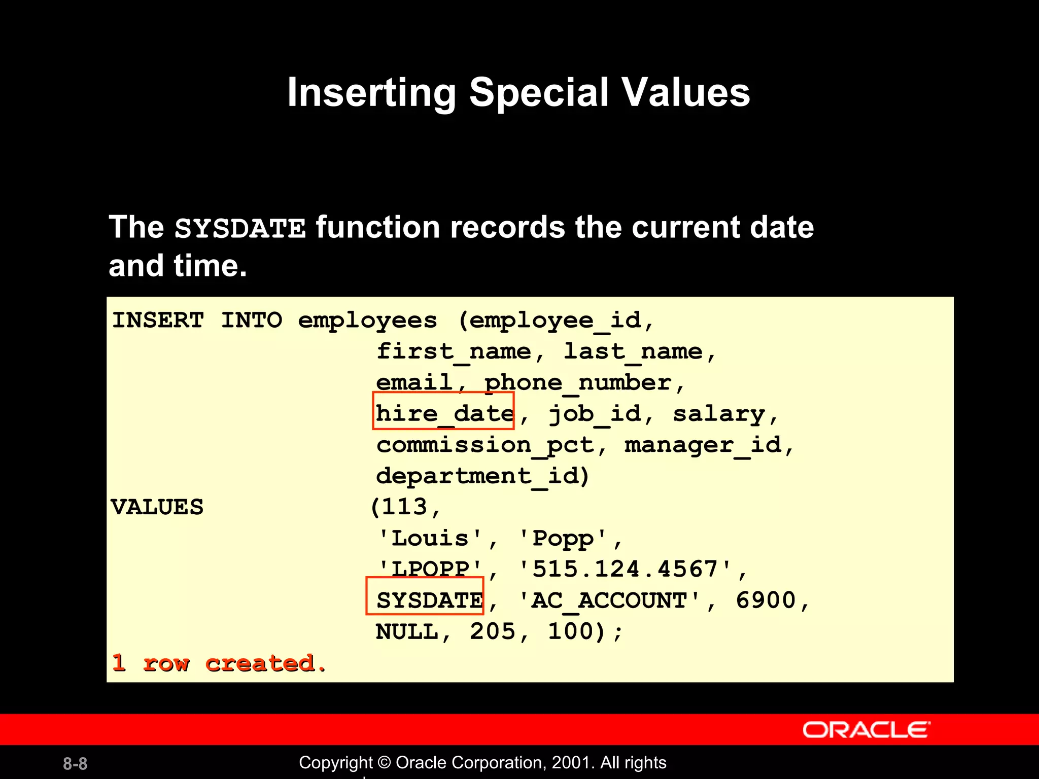 Inserting Special Values The  SYSDATE  function records the current date  and time. INSERT INTO employees (employee_id,  first_name, last_name,  email, phone_number, hire_date, job_id, salary,  commission_pct, manager_id, department_id) VALUES   (113,  'Louis', 'Popp',  'LPOPP', '515.124.4567',  SYSDATE, 'AC_ACCOUNT', 6900,  NULL, 205, 100); 1 row created. 