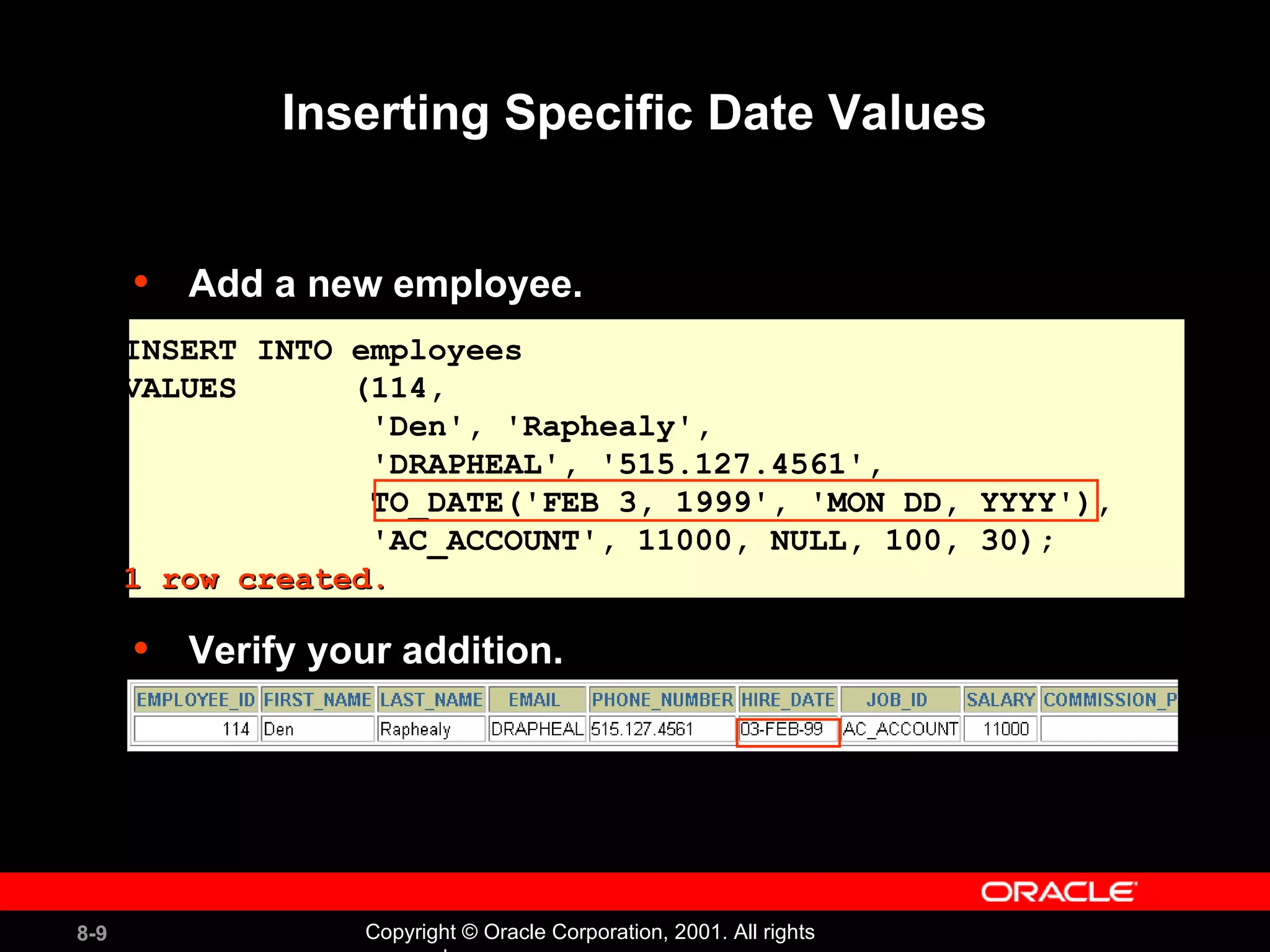 Inserting Specific Date Values Add a new employee. Verify your addition. INSERT INTO employees VALUES  (114,  'Den', 'Raphealy',  'DRAPHEAL', '515.127.4561', TO_DATE('FEB 3, 1999', 'MON DD, YYYY'), 'AC_ACCOUNT', 11000, NULL, 100, 30); 1 row created. 