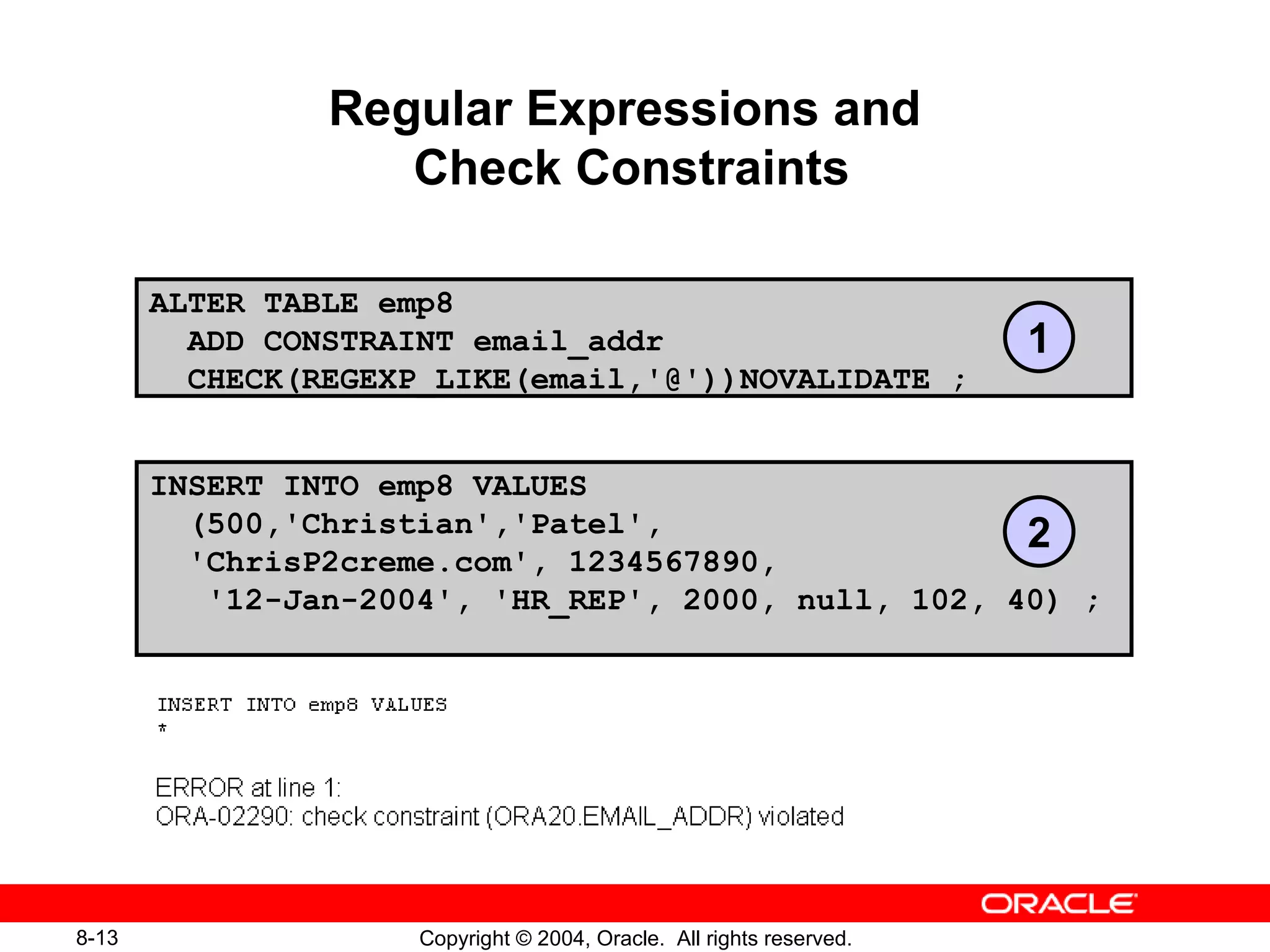 Regular Expressions and  Check Constraints ALTER TABLE emp8  ADD CONSTRAINT email_addr  CHECK(REGEXP_LIKE(email,'@'))NOVALIDATE ; INSERT INTO emp8 VALUES  (500,'Christian','Patel',    'ChrisP2creme.com', 1234567890,  '12-Jan-2004', 'HR_REP', 2000, null, 102, 40) ; 1 2 