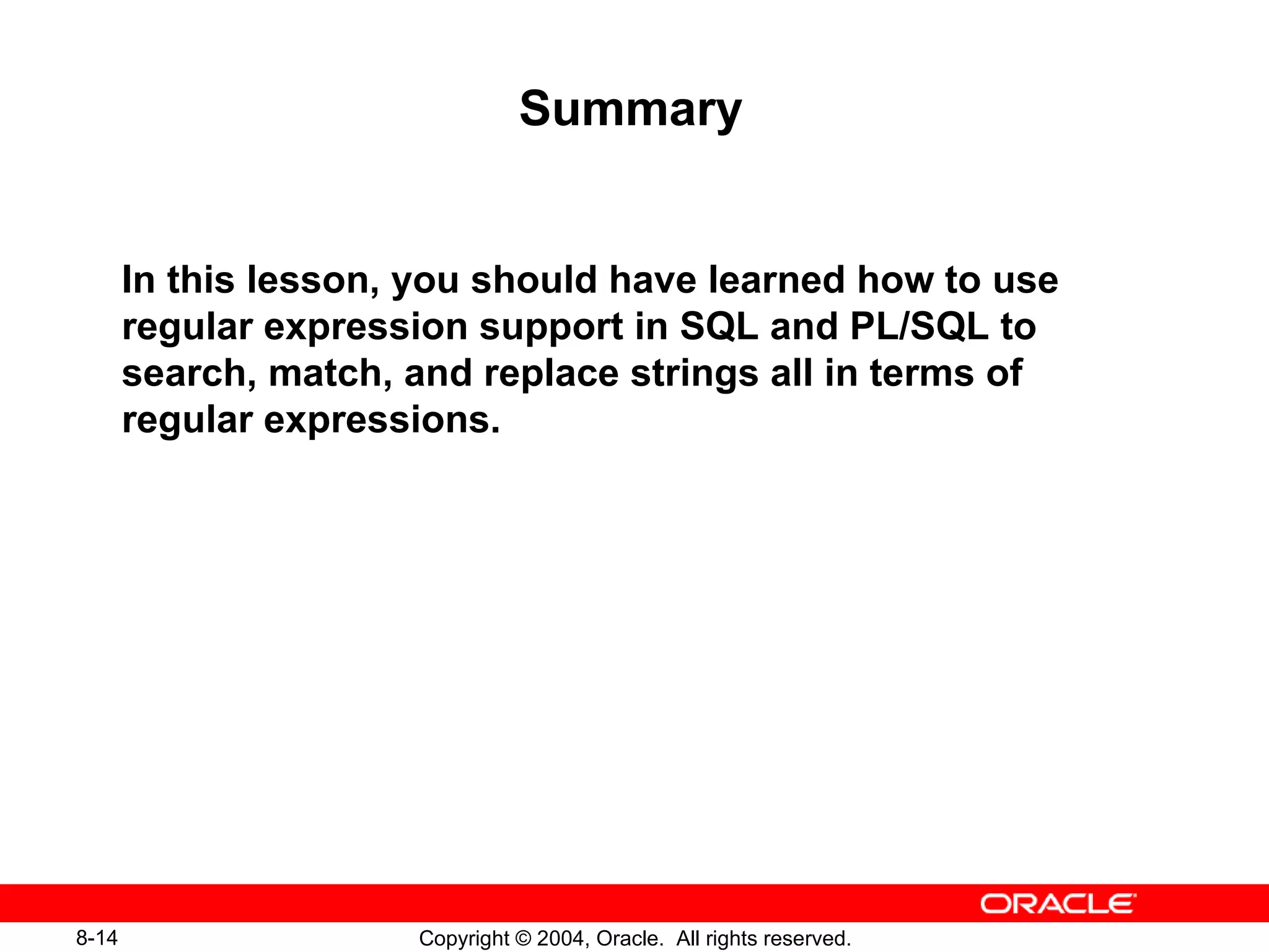 Summary In this lesson, you should have learned how to use regular expression support in SQL and PL/SQL to search, match, and replace strings all in terms of regular expressions. 