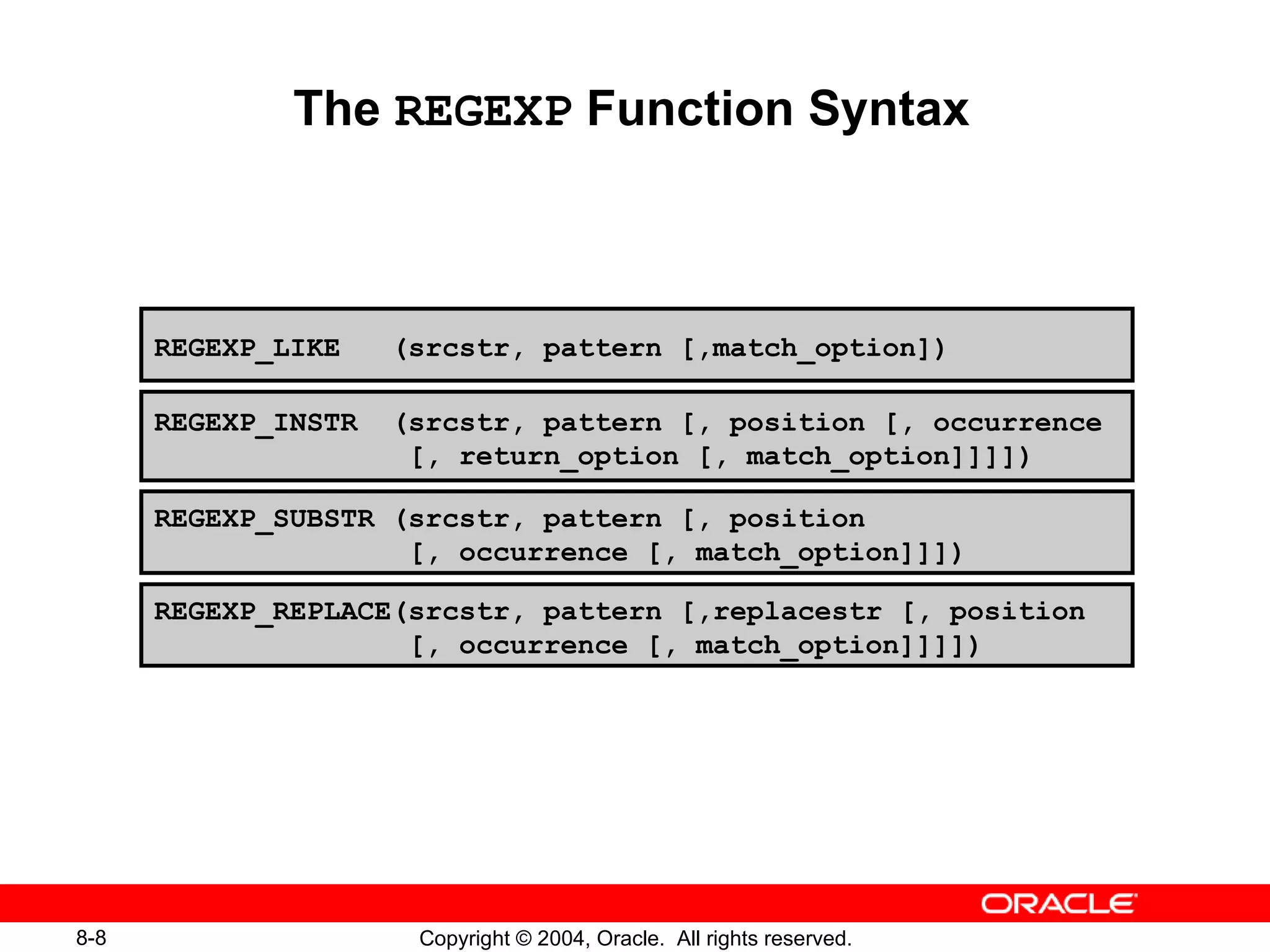 The  REGEXP  Function Syntax REGEXP_LIKE  (srcstr, pattern [,match_option]) REGEXP_INSTR  (srcstr, pattern [, position [, occurrence [, return_option [, match_option]]]])  REGEXP_SUBSTR (srcstr, pattern [, position  [, occurrence [, match_option]]]) REGEXP_REPLACE(srcstr, pattern [,replacestr [, position  [, occurrence [, match_option]]]])  