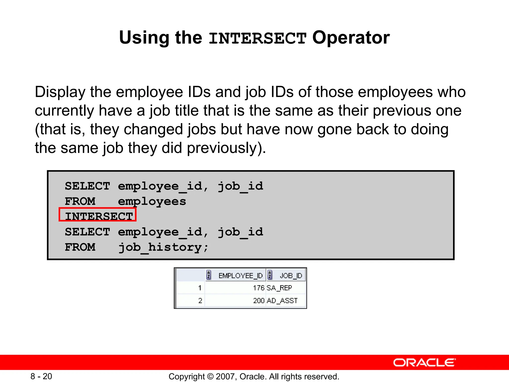 Copyright © 2007, Oracle. All rights reserved.
8 - 20
Using the INTERSECT Operator
Display the employee IDs and job IDs of those employees who
currently have a job title that is the same as their previous one
(that is, they changed jobs but have now gone back to doing
the same job they did previously).
SELECT employee_id, job_id
FROM employees
INTERSECT
SELECT employee_id, job_id
FROM job_history;
 