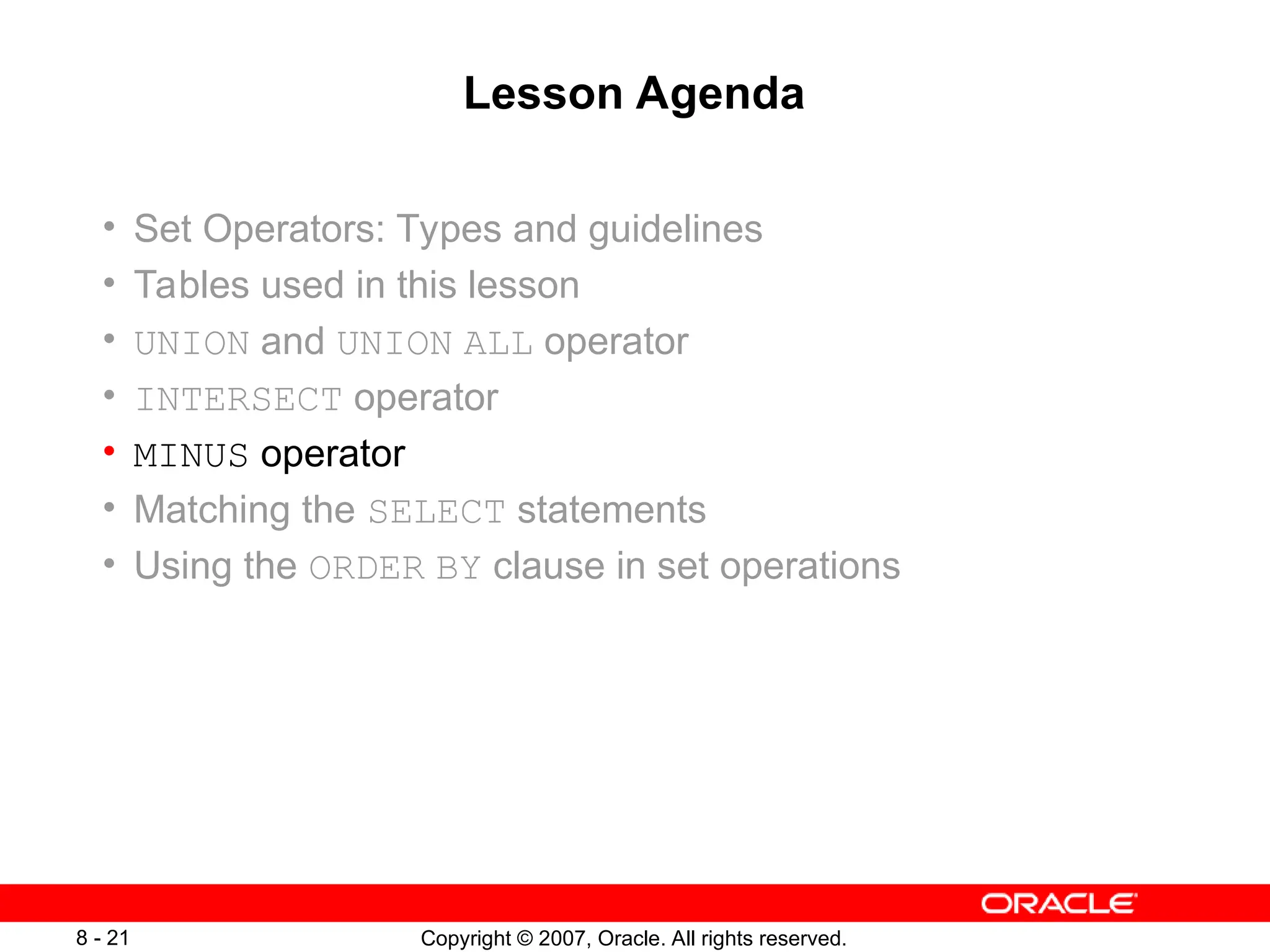 Copyright © 2007, Oracle. All rights reserved.
8 - 21
Lesson Agenda
• Set Operators: Types and guidelines
• Tables used in this lesson
• UNION and UNION ALL operator
• INTERSECT operator
• MINUS operator
• Matching the SELECT statements
• Using the ORDER BY clause in set operations
 
