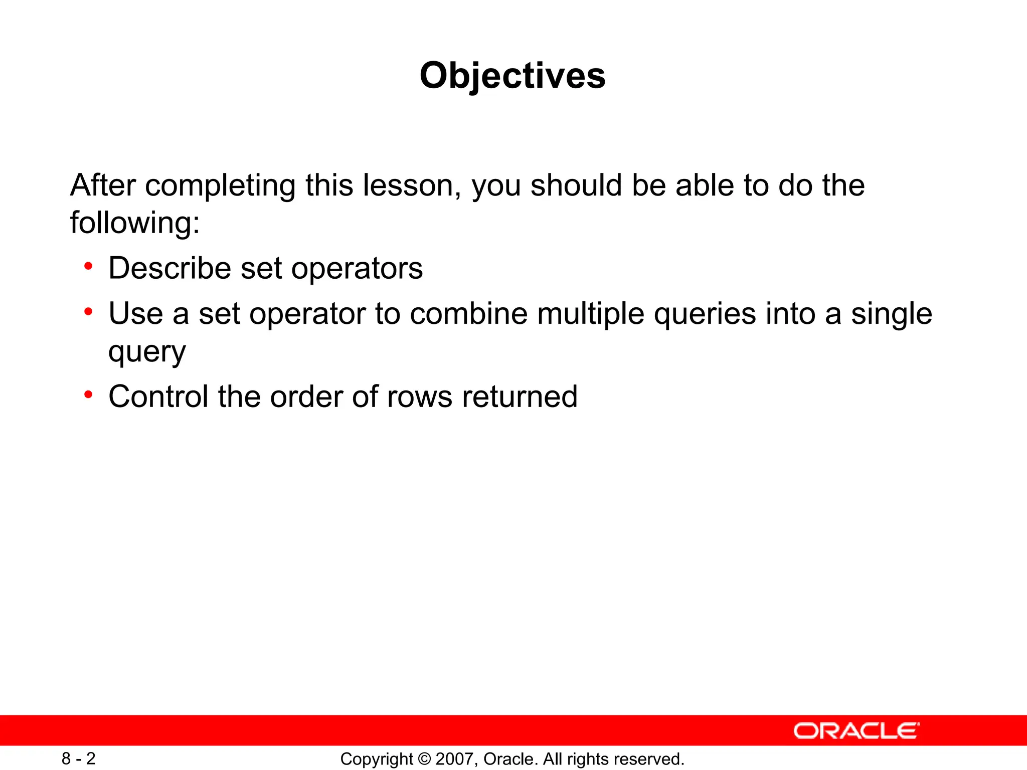 Copyright © 2007, Oracle. All rights reserved.
8 - 2
Objectives
After completing this lesson, you should be able to do the
following:
• Describe set operators
• Use a set operator to combine multiple queries into a single
query
• Control the order of rows returned
 