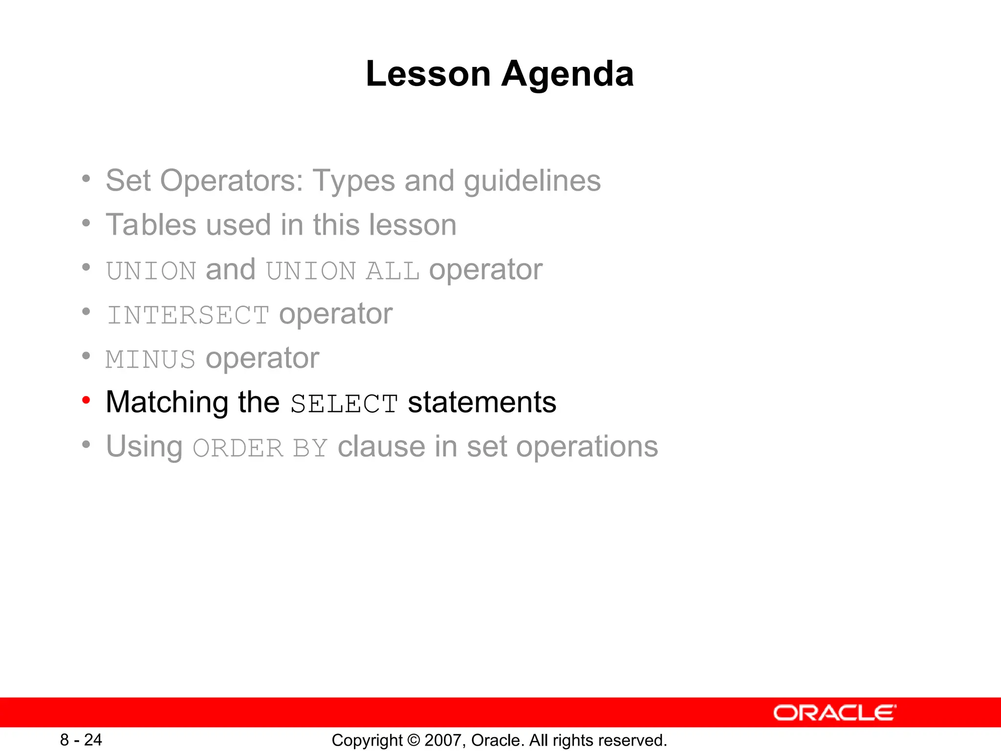 Copyright © 2007, Oracle. All rights reserved.
8 - 24
Lesson Agenda
• Set Operators: Types and guidelines
• Tables used in this lesson
• UNION and UNION ALL operator
• INTERSECT operator
• MINUS operator
• Matching the SELECT statements
• Using ORDER BY clause in set operations
 