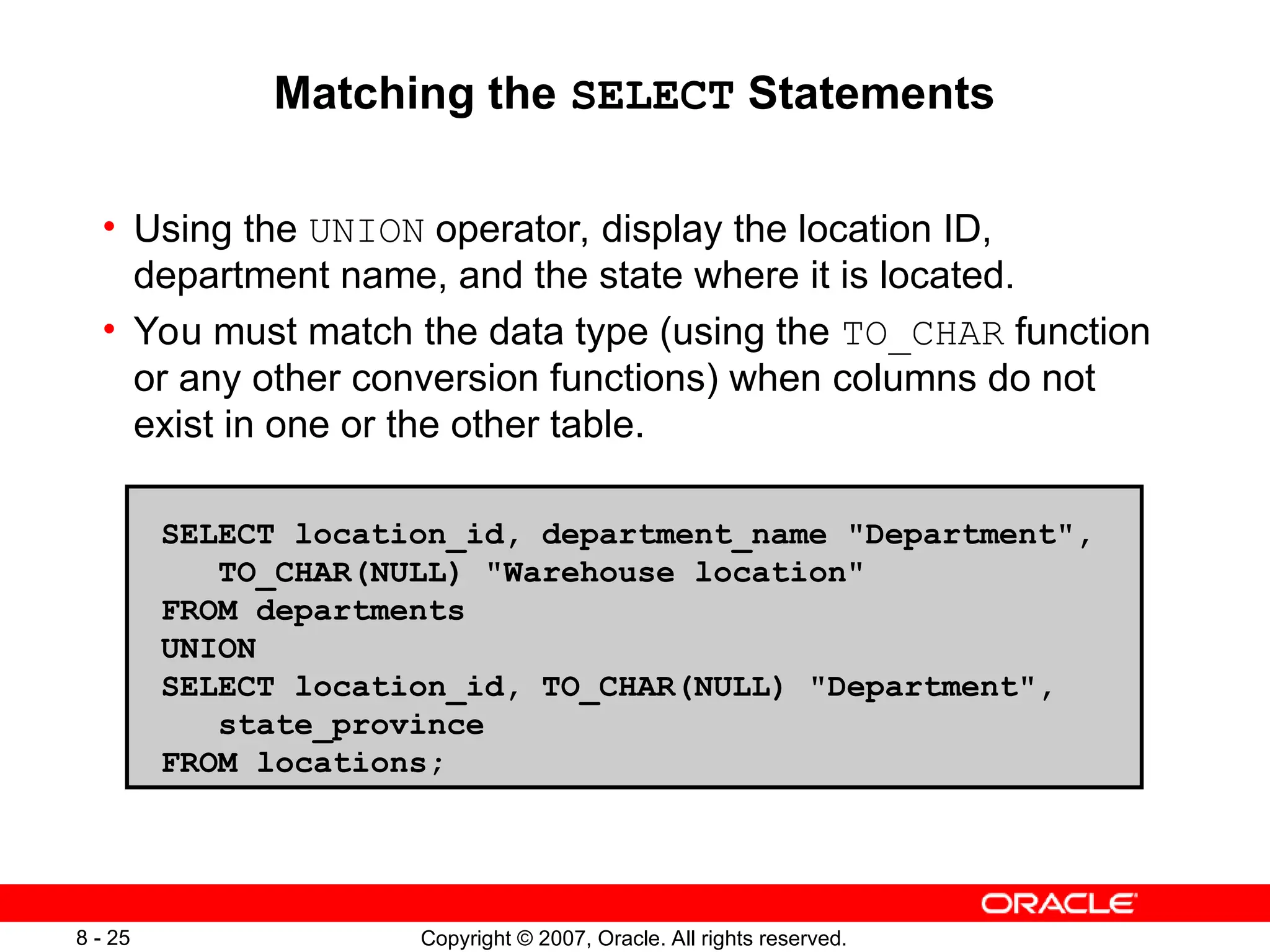 Copyright © 2007, Oracle. All rights reserved.
8 - 25
Matching the SELECT Statements
• Using the UNION operator, display the location ID,
department name, and the state where it is located.
• You must match the data type (using the TO_CHAR function
or any other conversion functions) when columns do not
exist in one or the other table.
SELECT location_id, department_name "Department",
TO_CHAR(NULL) "Warehouse location"
FROM departments
UNION
SELECT location_id, TO_CHAR(NULL) "Department",
state_province
FROM locations;
 