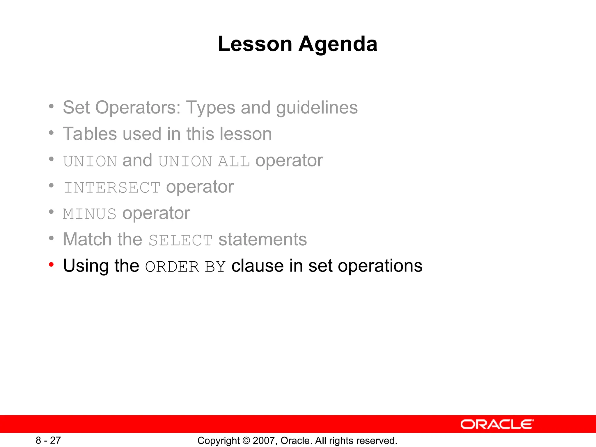 Copyright © 2007, Oracle. All rights reserved.
8 - 27
Lesson Agenda
• Set Operators: Types and guidelines
• Tables used in this lesson
• UNION and UNION ALL operator
• INTERSECT operator
• MINUS operator
• Match the SELECT statements
• Using the ORDER BY clause in set operations
 