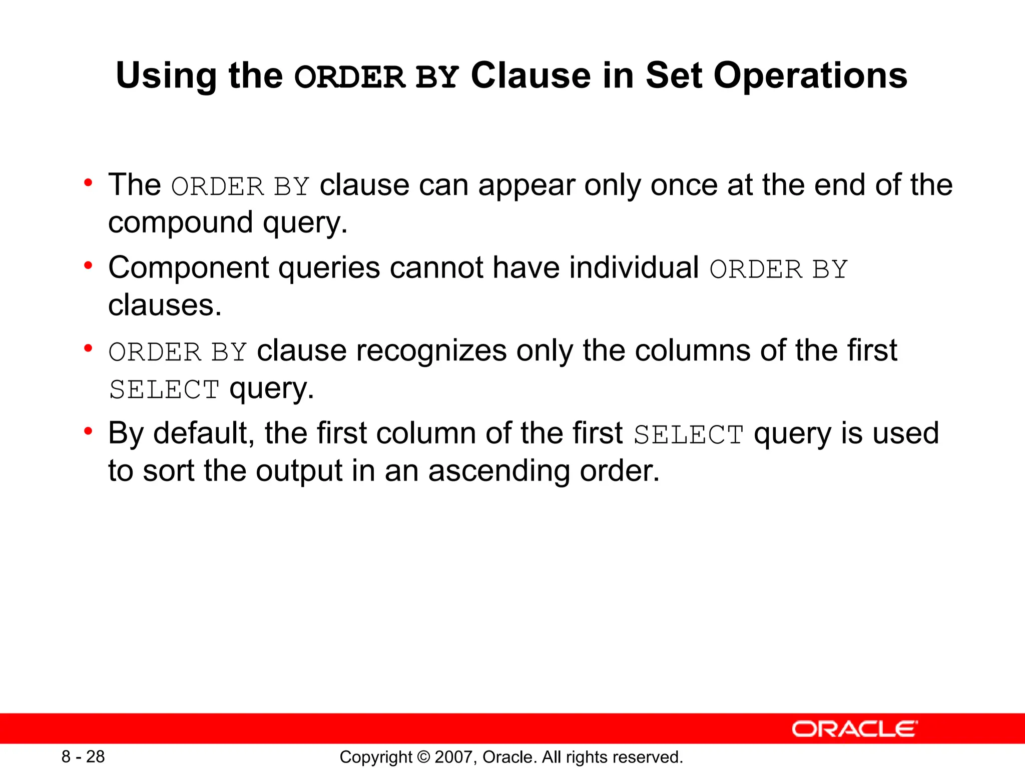 Copyright © 2007, Oracle. All rights reserved.
8 - 28
Using the ORDER BY Clause in Set Operations
• The ORDER BY clause can appear only once at the end of the
compound query.
• Component queries cannot have individual ORDER BY
clauses.
• ORDER BY clause recognizes only the columns of the first
SELECT query.
• By default, the first column of the first SELECT query is used
to sort the output in an ascending order.
 