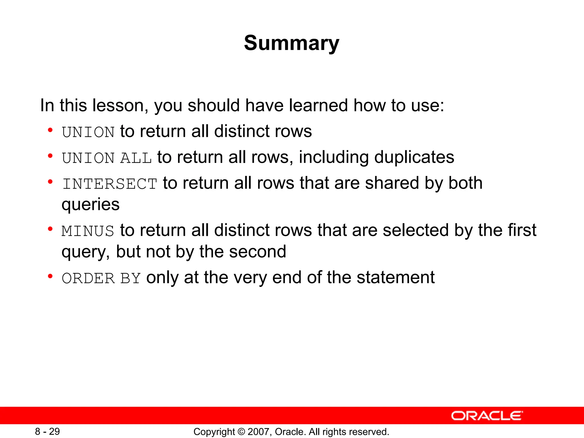 Copyright © 2007, Oracle. All rights reserved.
8 - 29
Summary
In this lesson, you should have learned how to use:
• UNION to return all distinct rows
• UNION ALL to return all rows, including duplicates
• INTERSECT to return all rows that are shared by both
queries
• MINUS to return all distinct rows that are selected by the first
query, but not by the second
• ORDER BY only at the very end of the statement
 
