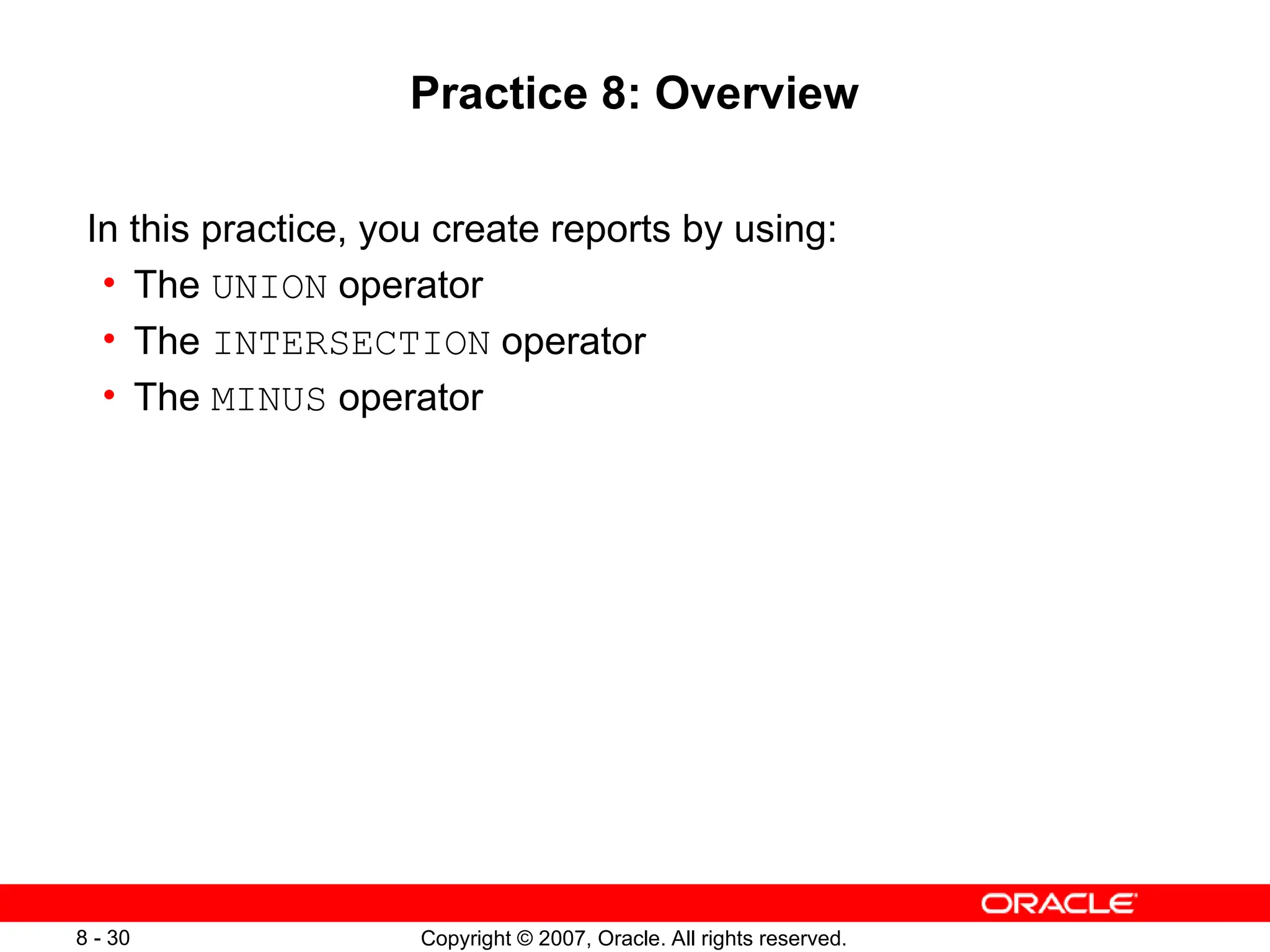 Copyright © 2007, Oracle. All rights reserved.
8 - 30
Practice 8: Overview
In this practice, you create reports by using:
• The UNION operator
• The INTERSECTION operator
• The MINUS operator
 