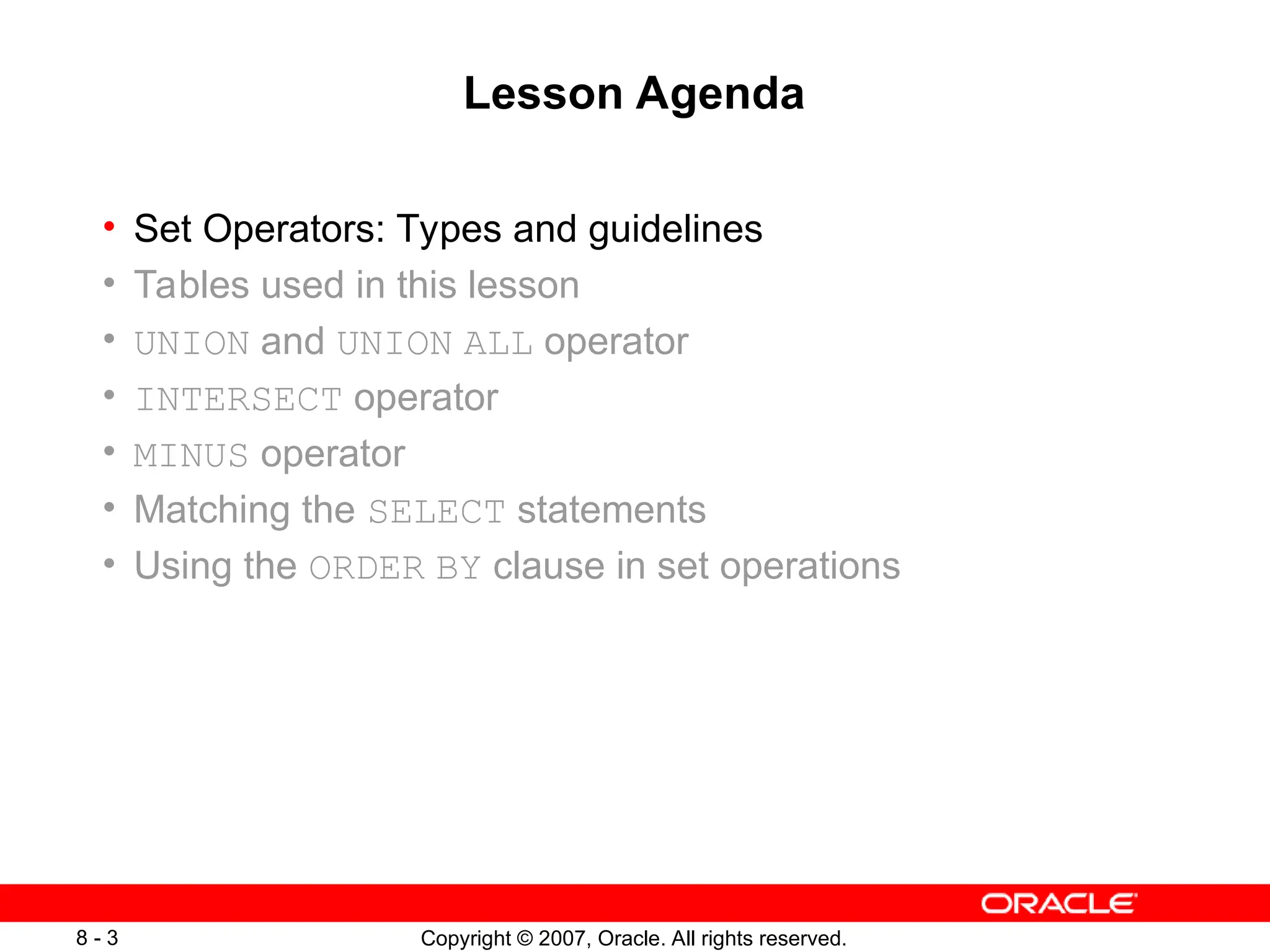 Copyright © 2007, Oracle. All rights reserved.
8 - 3
Lesson Agenda
• Set Operators: Types and guidelines
• Tables used in this lesson
• UNION and UNION ALL operator
• INTERSECT operator
• MINUS operator
• Matching the SELECT statements
• Using the ORDER BY clause in set operations
 