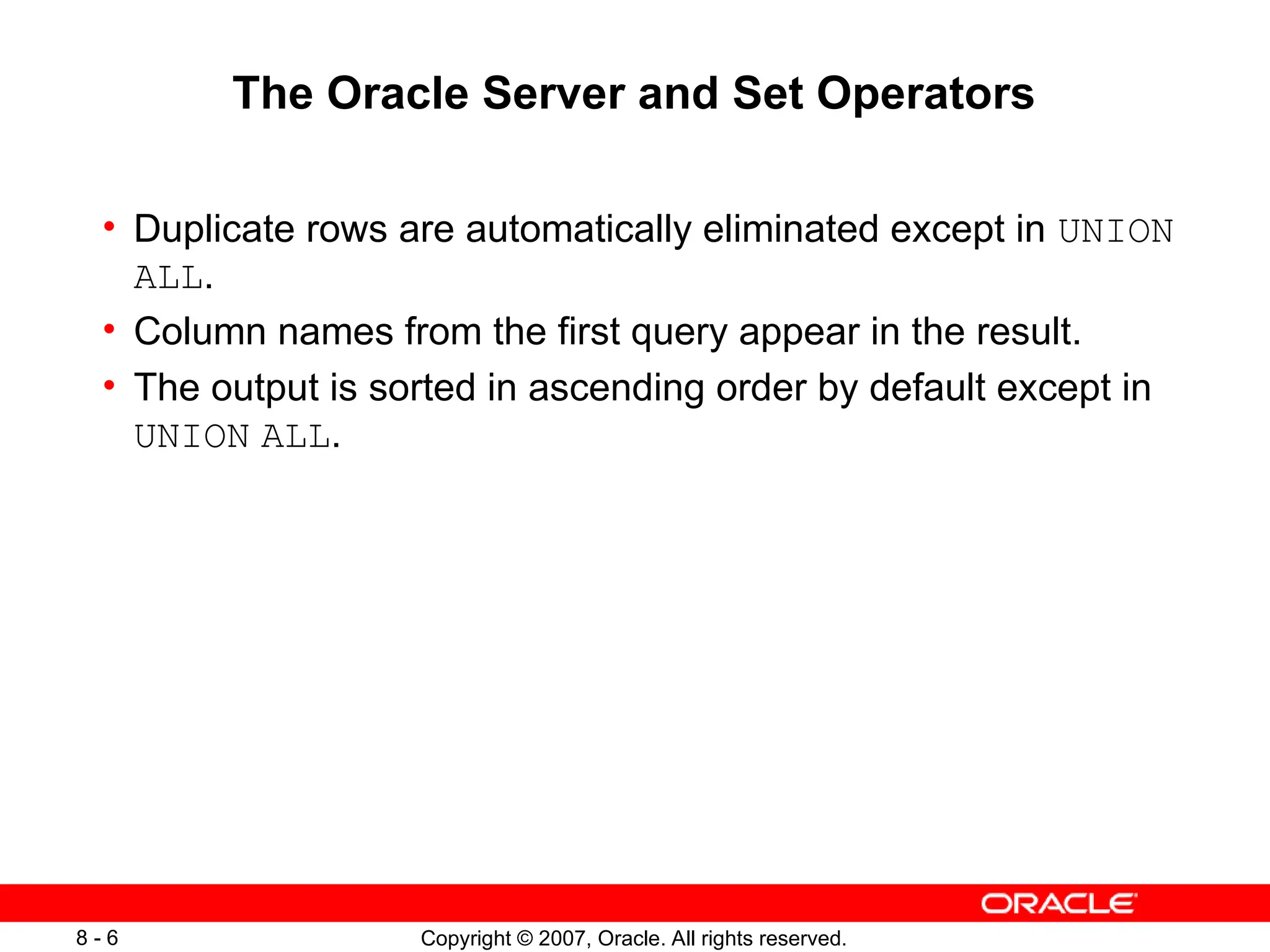 Copyright © 2007, Oracle. All rights reserved.
8 - 6
The Oracle Server and Set Operators
• Duplicate rows are automatically eliminated except in UNION
ALL.
• Column names from the first query appear in the result.
• The output is sorted in ascending order by default except in
UNION ALL.
 
