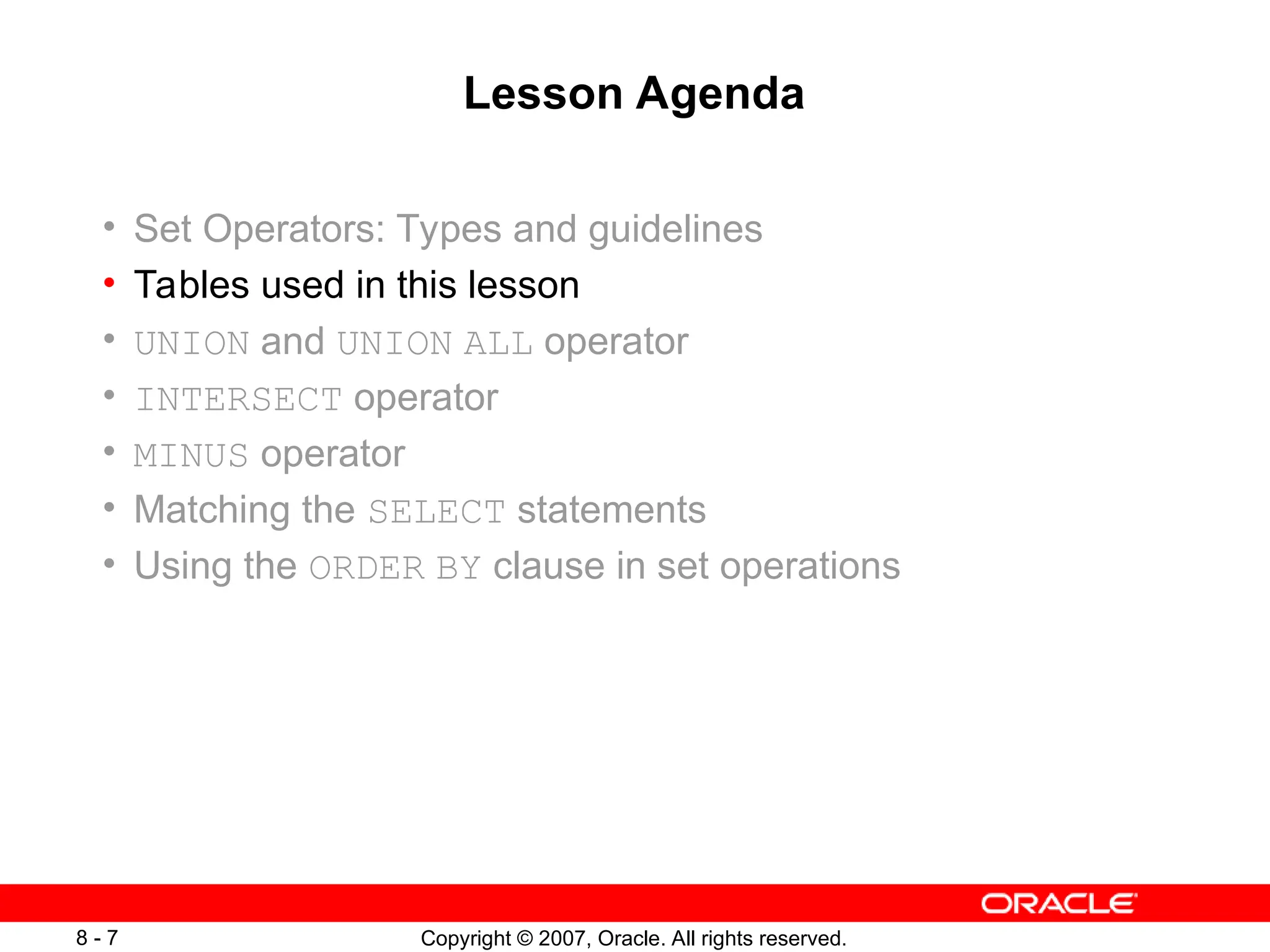 Copyright © 2007, Oracle. All rights reserved.
8 - 7
Lesson Agenda
• Set Operators: Types and guidelines
• Tables used in this lesson
• UNION and UNION ALL operator
• INTERSECT operator
• MINUS operator
• Matching the SELECT statements
• Using the ORDER BY clause in set operations
 
