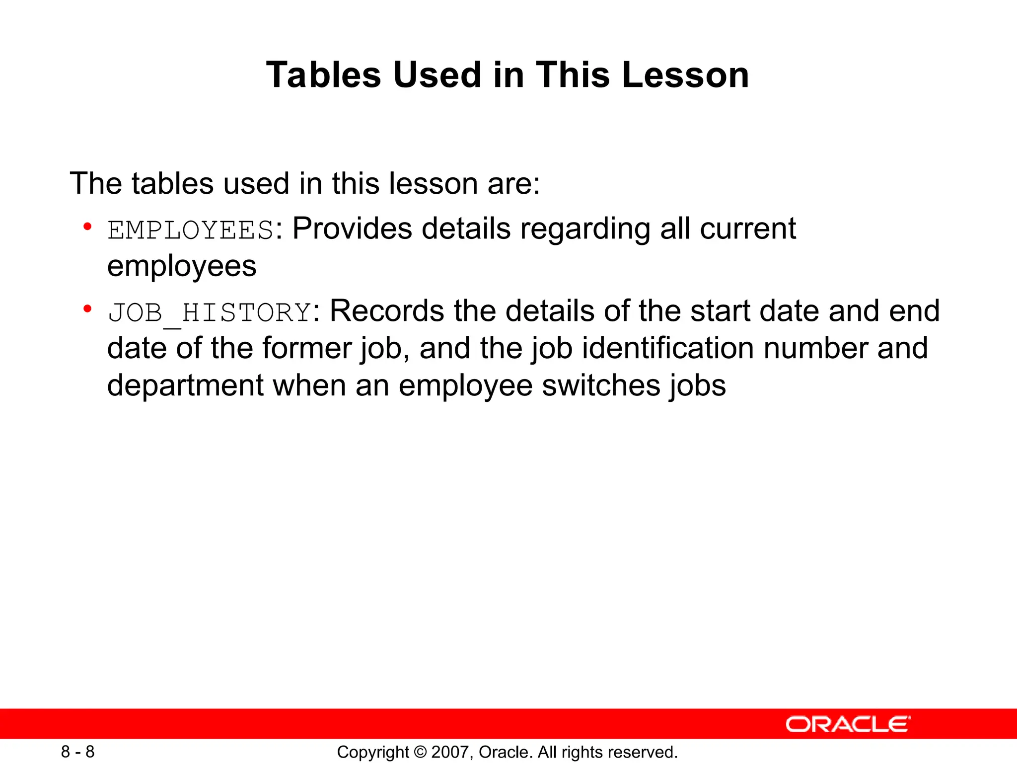Copyright © 2007, Oracle. All rights reserved.
8 - 8
Tables Used in This Lesson
The tables used in this lesson are:
• EMPLOYEES: Provides details regarding all current
employees
• JOB_HISTORY: Records the details of the start date and end
date of the former job, and the job identification number and
department when an employee switches jobs
 