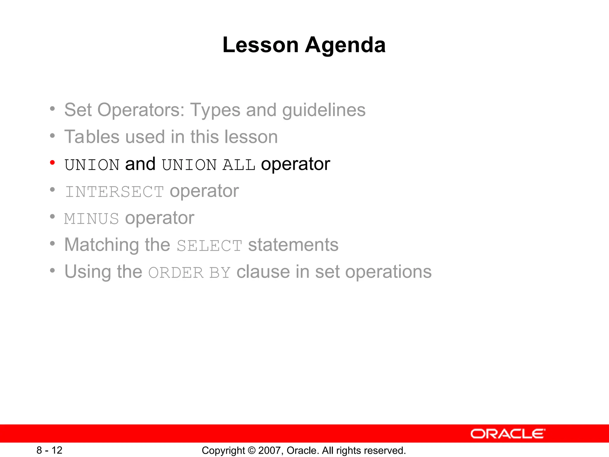 Copyright © 2007, Oracle. All rights reserved.
8 - 12
Lesson Agenda
• Set Operators: Types and guidelines
• Tables used in this lesson
• UNION and UNION ALL operator
• INTERSECT operator
• MINUS operator
• Matching the SELECT statements
• Using the ORDER BY clause in set operations
 