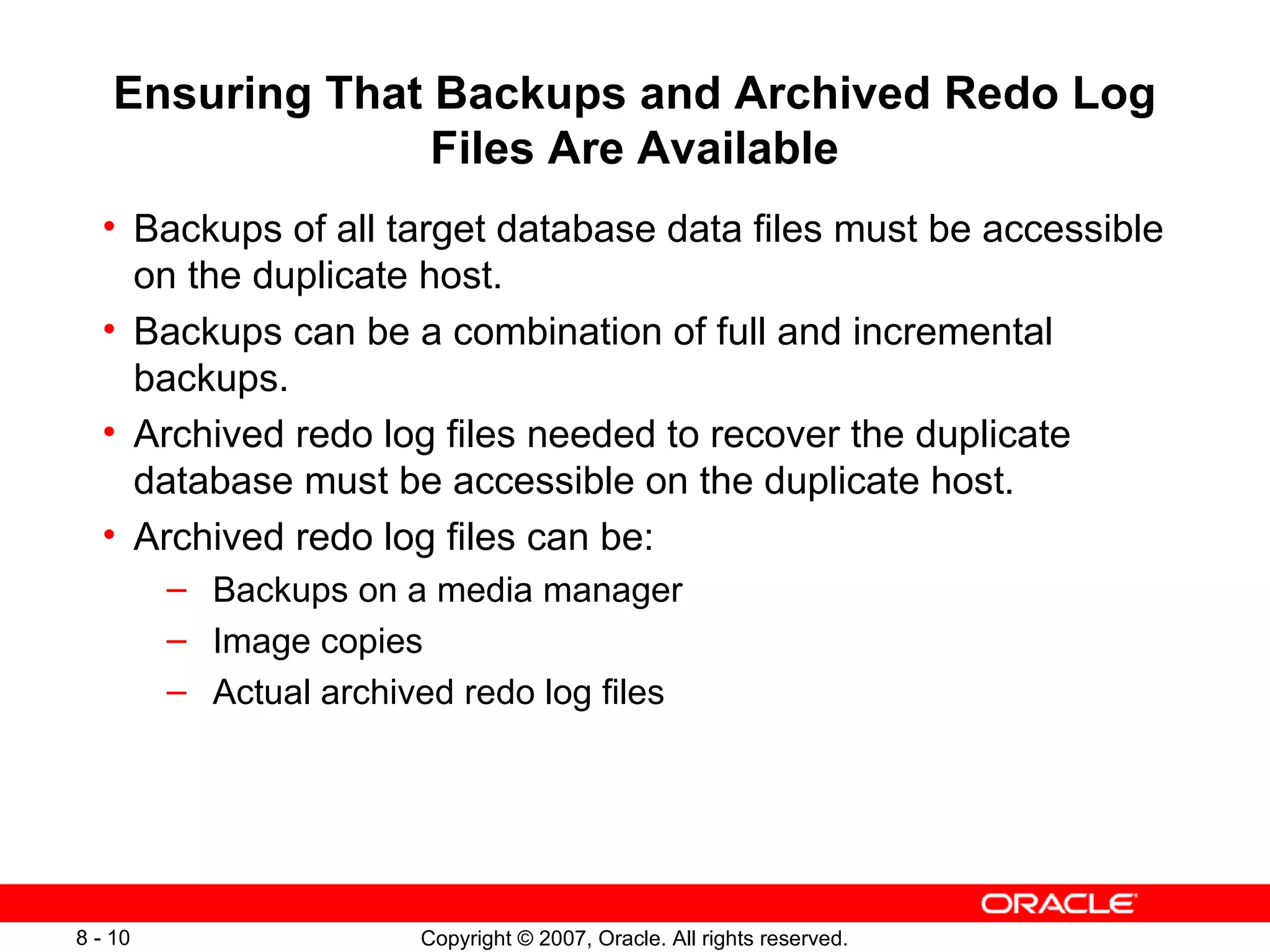 Ensuring  That  Backups and Archived Redo Log Files  A re Available Backups of all target database data files must be accessible on the duplicate host . Backups can be a combination of full and incremental backups . Archived redo log files needed to recover the duplicate database must be accessible on the duplicate host . Archived redo log files can be: Backups on a media manager Image copies Actual archived redo log files 