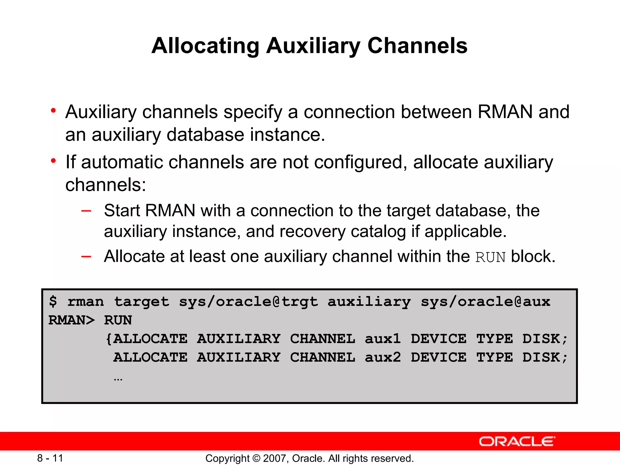 Allocating Auxiliary Channels Auxiliary channels specify a connection between RMAN and an auxiliary database instance . If automatic channels are not configured, allocate auxiliary channels: Start RMAN with a connection to the target database, the auxiliary instance, and recovery catalog if applicable . Allocate at least one auxiliary channel within the  RUN  block . $ rman target sys/oracle@trgt auxiliary sys/oracle@aux RMAN> RUN {ALLOCATE AUXILIARY CHANNEL aux1 DEVICE TYPE DISK; ALLOCATE AUXILIARY CHANNEL aux2 DEVICE TYPE DISK; … 