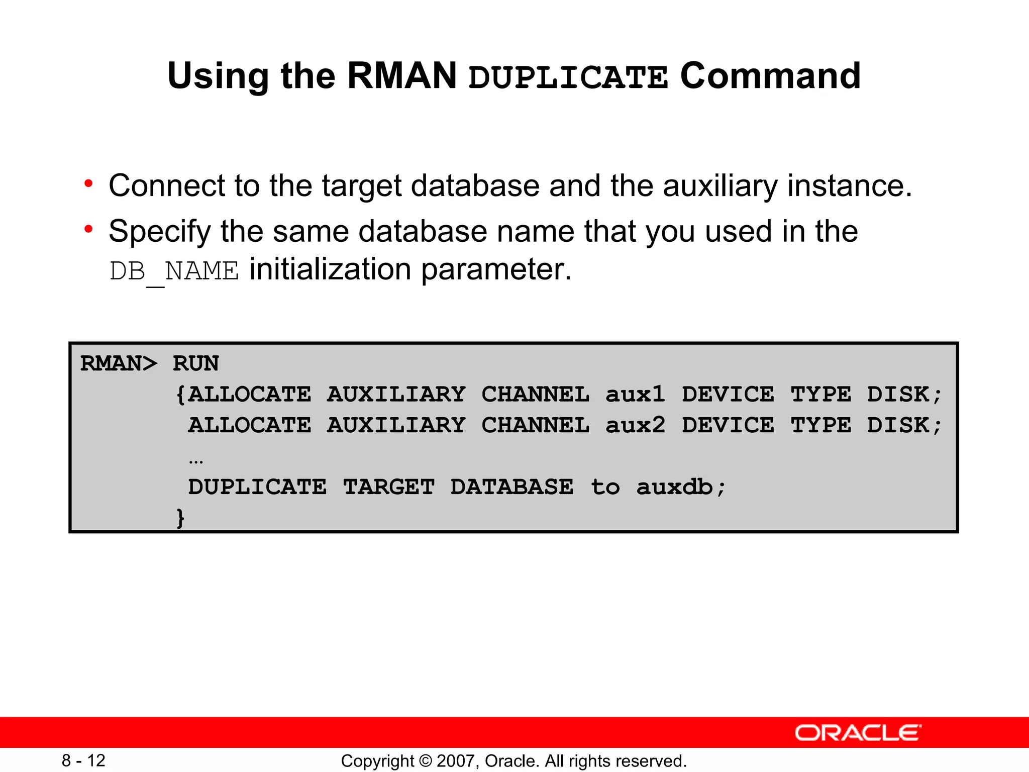 Using the RMAN  DUPLICATE  Command Connect to the target database and the auxiliary instance . Specify the same database name that you used in the  DB_NAME  initialization parameter . RMAN> RUN {ALLOCATE AUXILIARY CHANNEL aux1 DEVICE TYPE DISK; ALLOCATE AUXILIARY CHANNEL aux2 DEVICE TYPE DISK; … DUPLICATE TARGET DATABASE to auxdb; }  