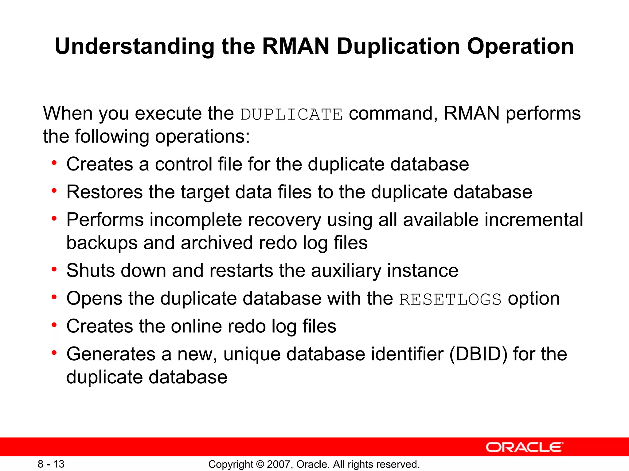 Understanding the RMAN Duplication Operation When you execute the  DUPLICATE  command, RMAN performs the following operations: Creates a control file for the duplicate database Restores the target data files to the duplicate database Performs incomplete recovery using all available incremental backups and archived redo log files Shuts down and restarts the auxiliary instance Opens the duplicate database with the  RESETLOGS  option Creates the online redo log files Generates a new, unique database identifier (DBID) for the duplicate database  