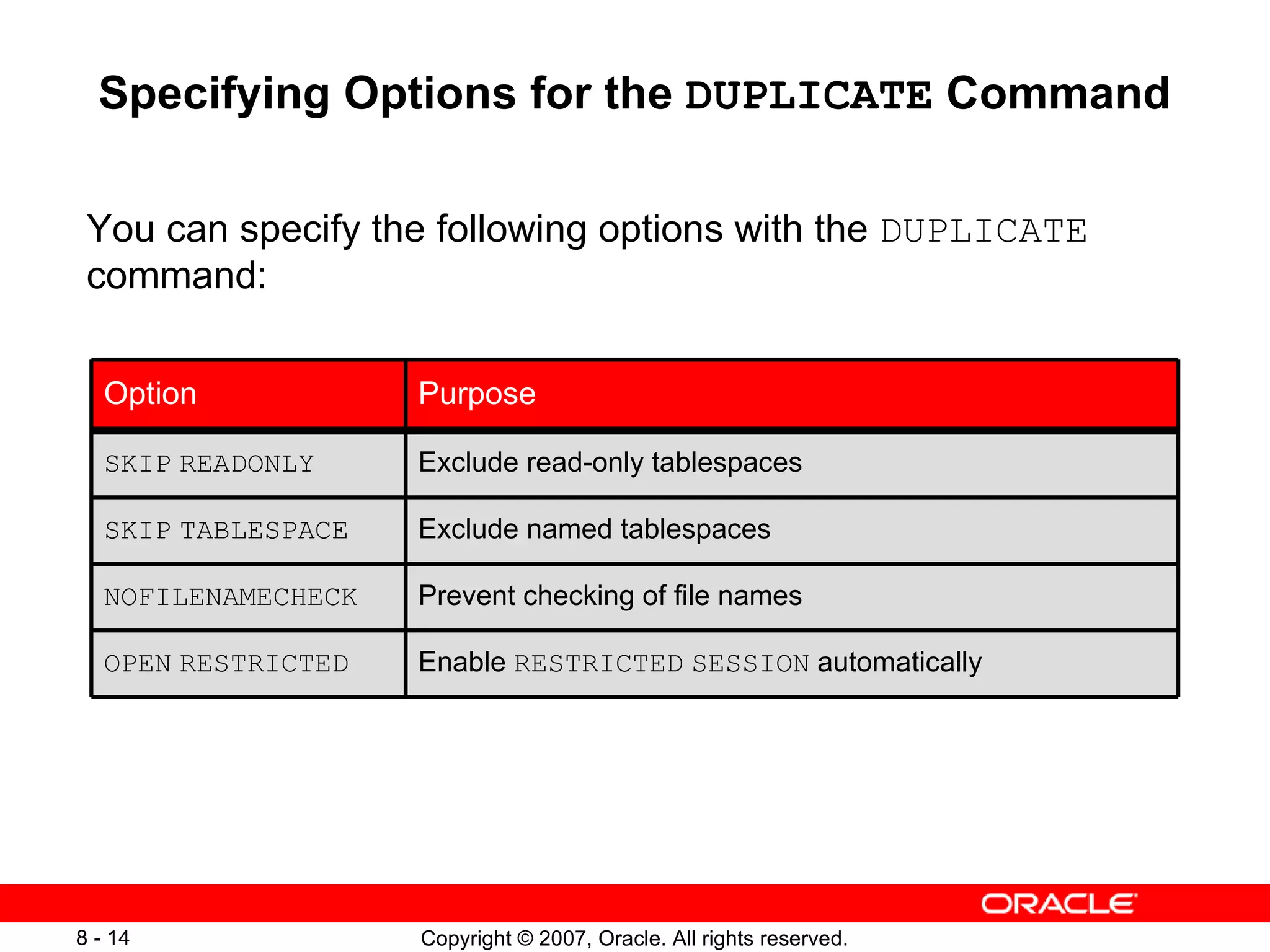 Specifying Options for the  DUPLICATE  Command You can specify the following options with the  DUPLICATE  command: Enable  RESTRICTED   SESSION  automatically OPEN   RESTRICTED Exclude read-only tablespaces SKIP   READONLY Prevent checking of file names NOFILENAMECHECK SKIP   TABLESPACE Option Exclude named tablespaces Purpose 