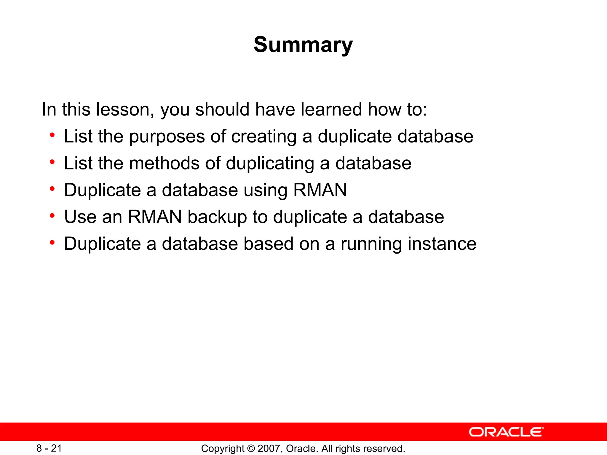 Summary In this lesson, you should have learned how to: List the purposes of creating a duplicate database List the methods of duplicating a database Duplicate a database using RMAN Use an RMAN backup to duplicate a database Duplicate a database based on a running instance 