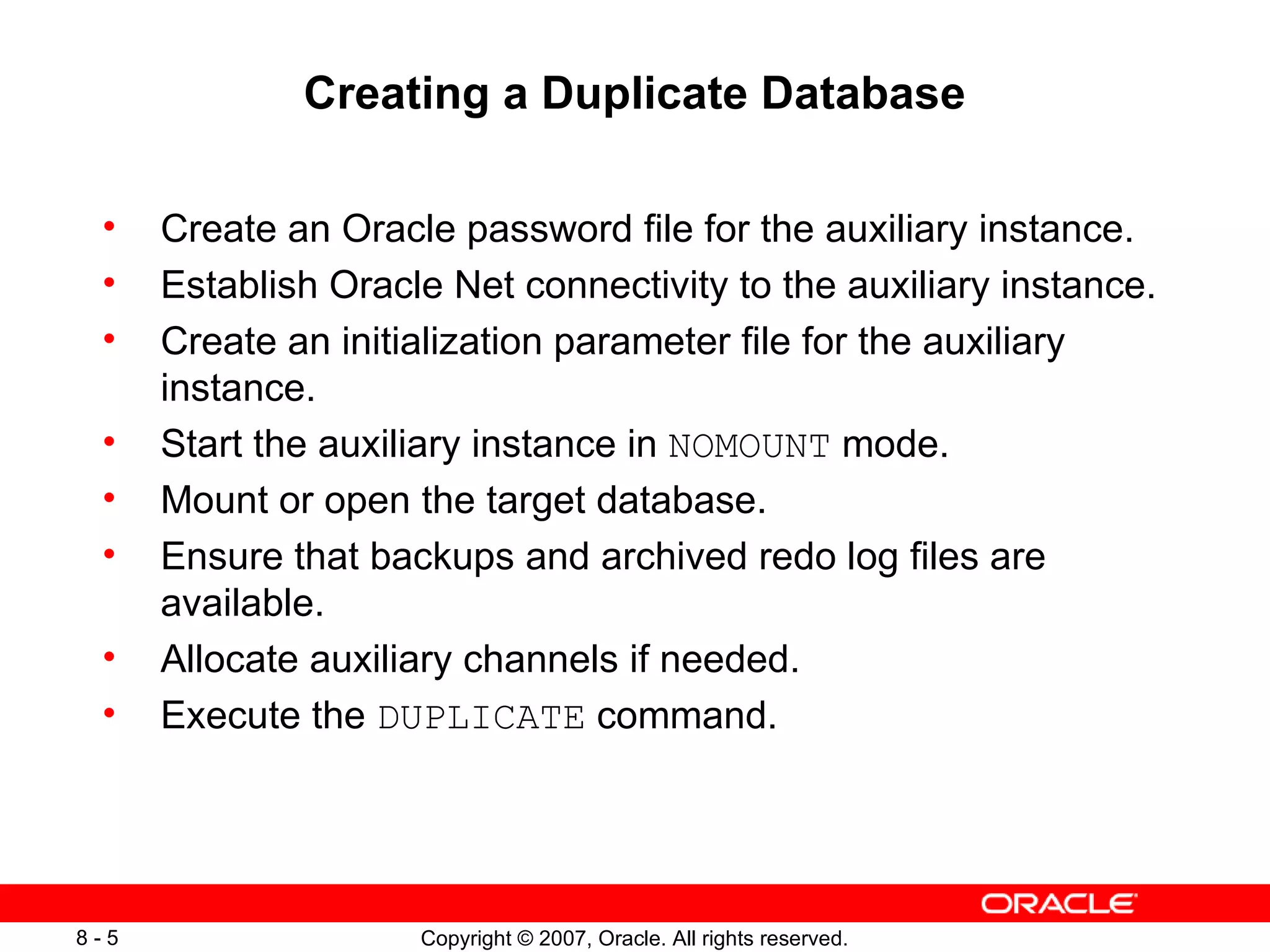 Creating a Duplicate Database Create an Oracle password file for the auxiliary instance. Establish Oracle Net connectivity to the auxiliary instance. Create an initialization parameter file for the auxiliary instance. Start the auxiliary instance in  NOMOUNT  mode. Mount or open the target database. Ensure  that  backups and archived redo log files are available. Allocate auxiliary channels if needed. Execute the  DUPLICATE  command. 